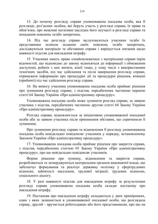 219
13. До початку розгляду справи уповноважена посадова особа, яка її
розглядає, роз’яснює особам, які беруть участь у розгляді справи, їх права та
обов’язки, про можливі негативні наслідки його неучасті в розгляді справи та
ненадання пояснень та/або заперечень.
14. Під час розгляду справи заслуховуються учасники та/або їх
представники шляхом подання своїх пояснень та/або заперечень,
досліджуються матеріали та обставини справи і вирішується питання щодо
наявності підстав для накладення штрафу.
15. Учасники мають право ознайомлюватися з матеріалами справи (крім
відомостей, що відповідно до закону відносяться до інформації з обмеженим
доступом), робити з них витяги, копії тощо, у тому числі з використанням
технічних засобів, під час здійснення та після завершення розгляду справи,
отримувати інформацію про процедурні дії та процедурні рішення, вчинені
(прийняті) під час здійснення розгляду справи.
16. На вимогу учасника уповноважена посадова особа приймає рішення
про зупинення розгляду справи, з підстав, передбачених частиною першою
статті 64 Закону України «Про адміністративну процедуру».
Уповноважена посадова особа може зупинити розгляд справи, за заявою
учасника з підстав, передбачених частиною другою статті 64 Закону України
«Про адміністративну процедуру».
Розгляд справи, відновлюється за ініціативою уповноваженої посадової
особи або за заявою учасника після припинення обставин, що спричинили її
зупинення.
Про зупинення розгляду справи та відновлення її розгляду уповноважена
посадова особа невідкладно повідомляє учасників у порядку, встановленому
Законом України «Про адміністративну процедуру».
17. Уповноважена посадова особа приймає рішення про закриття справи,
з підстав, передбачених статтею 65 Закону України «Про адміністративну
процедуру», про що невідкладно повідомляє учасників.
Форми рішення про зупинку, відновлення та закриття справи,
розробляються та затверджуються центральним органом виконавчої влади, що
забезпечує формування та реалізує державну політику у сферітрудових
відносин, зайнятості населення, трудової міграції, трудових відносин,
соціального діалогу.
18. У разі наявності підстав для накладення штрафу за результатами
розгляду справи уповноважена посадова особа складає постанову про
накладення штрафу.
19. Постанова про накладення штрафу складаються у двох примірниках,
один з яких залишається в уповноваженої посадової особи, що розглядала
справу, другий – вручається роботодавцю або його представникові, про що на
 