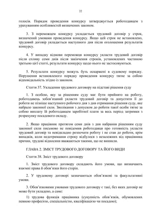 22
голосів. Порядок проведення конкурсу затверджується роботодавцем з
урахуванням особливостей визначених законом.
3. З переможцем конкурсу укладається трудовий договір у строк,
визначений умовами проведення конкурсу. Якщо цей строк не встановлено,
трудовий договір укладається наступного дня після оголошення результатів
конкурсу.
4. У випадку відмови переможця конкурсу укласти трудовий договір
після спливу семи днів після закінчення строків, установлених частиною
третьою цієї статті, результати конкурсу щодо нього не застосовуються.
5. Результати конкурсу можуть буть оскаржені в судовому порядку.
Порушення встановленого порядку проведення конкурсу тягне за собою
відповідальність згідно із законом.
Стаття 37. Укладення трудового договору на підставі рішення суду
1. З особою, яку за рішенням суду має бути прийнято на роботу,
роботодавець зобовʼязаний укласти трудовий договір та допустити її до
роботи не пізніше наступного робочого дня з дня отримання рішення суду, яке
набрало законної сили. Зволікання з допуском до роботи такої особи тягне за
собою виплату їй роботодавцем заробітної плати за весь період затримки з
розрахунку посадового окладу.
2. Якщо працівник протягом семи днів з дня набрання рішенням суду
законної сили письмово не повідомив роботодавця про готовність укласти
трудовий договір та невідкладно розпочати роботу і не став до роботи, крім
випадків, коли недотримання строку відбулося з незалежних від працівника
причин, трудові відносини вважаються такими, що не виникли.
ГЛАВА 2. ЗМІСТ ТРУДОВОГО ДОГОВОРУ ТА ЙОГО ВИДИ
Стаття 38. Зміст трудового договору
1. Зміст трудового договору складають його умови, що визначають
взаємні права й обов’язки його сторін.
2. У трудовому договорі зазначаються обовʼязкові та факультативні
умови.
3. Обов’язковими умовами трудового договору є такі, без яких договір не
може бути укладено, а саме:
1) трудова функція працівника (сукупність обов’язків, обумовлених
певною професією, спеціальністю, кваліфікацією чи посадою);
 