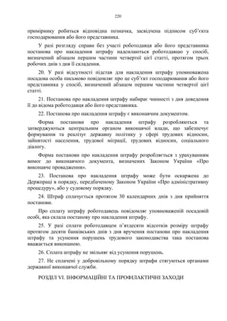 220
примірнику робиться відповідна позначка, засвідчена підписом суб’єкта
господарювання або його представника.
У разі розгляду справи без участі роботодавця або його представника
постанова про накладення штрафу надсилаються роботодавцю у спосіб,
визначений абзацом першим частини четвертої цієї статті, протягом трьох
робочих днів з дня її складення.
20. У разі відсутності підстав для накладення штрафу уповноважена
посадова особа письмово повідомляє про це суб’єкт господарювання або його
представника у спосіб, визначений абзацом першим частини четвертої цієї
статті.
21. Постанова про накладення штрафу набирає чинності з дня доведення
її до відома роботодавця або його представника.
22. Постанова про накладення штрафу є виконавчим документом.
Форма постанови про накладення штрафу розробляються та
затверджуються центральним органом виконавчої влади, що забезпечує
формування та реалізує державну політику у сфері трудових відносин,
зайнятості населення, трудової міграції, трудових відносин, соціального
діалогу.
Форма постанови про накладення штрафу розробляється з урахуванням
вимог до виконавчого документа, визначених Законом України «Про
виконавче провадження».
23. Постанова про накладення штрафу може бути оскаржена до
Держпраці в порядку, передбаченому Законом України «Про адміністративну
процедуру», або у судовому порядку.
24. Штраф сплачується протягом 30 календарних днів з дня прийняття
постанови.
Про сплату штрафу роботодавець повідомляє уповноваженій посадовій
особі, яка склала постанову про накладення штрафу.
25. У разі сплати роботодавцем п’ятдесяти відсотків розміру штрафу
протягом десяти банківських днів з дня вручення постанови про накладення
штрафу та усунення порушень трудового законодавства така постанова
вважається виконаною.
26. Сплата штрафу не звільняє від усунення порушень.
27. Не сплачені у добровільному порядку штрафи стягуються органами
державної виконавчої служби.
РОЗДІЛ VI. ІНФОРМАЦІЙНІ ТА ПРОФІЛАКТИЧНІ ЗАХОДИ
 