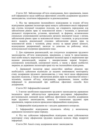 221
Стаття 262. Забезпечення об’єкта відвідування, його працівників, інших
осіб інформацією щодо найбільш ефективних способів додержання трудового
законодавства, технічною інформацією та рекомендаціями
1. Під час проведення інспекційного відвідування за згодою об’єкта
відвідування державні інспектори праці можуть здійснювати аналіз інформації
про ступінь інтеграції гендерних підходів, що створюють передумови для
забезпечення рівних прав та можливостей жінок і чоловіків, в організації
діяльності підприємства, установи, організації, за формою, встановленою
спеціально уповноваженим центральним органом виконавчої влади з питань
забезпечення рівних прав та можливостей жінок і чоловіків, за результатами
якого надають рекомендації стосовно забезпечення рівних прав та
можливостей жінок і чоловіків, рівну оплату за працю рівної цінності,
недопущення дискримінації, насилля та домогань на робочому місці,
психосоціальної підтримки працівників тощо.
2. Для отримання рекомендацій, що стосуються додержання трудового
законодавства, об’єкти відвідування, працівники, а також їх представники,
інші особи можуть звертатися до державної інспекції праці зі зверненнями про
надання рекомендацій, зокрема з використанням мережі Інтернет,
електронних комунікацій, електронної пошти, а також у формі особистих
звернень до державних інспекторів праці під час інспекційних відвідувань.
3. Державний інспектор праці самостійно приймає рішення про
необхідність здійснення відповідно до наданих повноважень моніторингу
стану додержання трудового законодавства, у тому числі щодо оформлення
трудових відносин, а також забезпечення рівних прав та можливостей жінок і
чоловіків, надання об’єкту відвідування, працівникам, іншим особам
інформації та рекомендацій про найбільш ефективні способи його
додержання.
Стаття 263. Інформаційні кампанії
1. З метою запобігання порушенням трудового законодавства державною
інспекцією праці забезпечується проведення регулярних інформаційно-
роз’яснювальних кампаній щодо найбільш ефективних способів додержання
норм трудового законодавства, захисту і поновлення трудових прав
працівників, зокрема шляхом проведення інформаційних відвідувань.
2. Інформаційні відвідування не є заходом державного контролю.
3. Інформаційні відвідування підлягають обліку у визначеному
державною інспекцією праці порядку.
4. Під час здійснення інформаційних відвідувань може здійснюватися
моніторинг стану оформлення трудових відносин шляхом збору відкритої
інформації.
Стаття 264. Аналіз стану додержання вимог законодавства
 