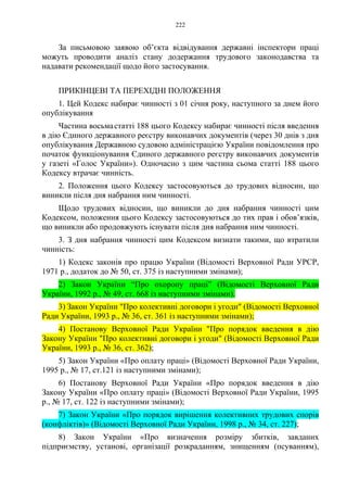 222
За письмовою заявою об’єкта відвідування державні інспектори праці
можуть проводити аналіз стану додержання трудового законодавства та
надавати рекомендації щодо його застосування.
ПРИКІНЦЕВІ ТА ПЕРЕХІДНІ ПОЛОЖЕННЯ
1. Цей Кодекс набирає чинності з 01 січня року, наступного за днем його
опублікування
Частина восьмастатті 188 цього Кодексу набирає чинності після введення
в дію Єдиного державного реєстру виконавчих документів (через 30 днів з дня
опублікування Державною судовою адміністрацією України повідомлення про
початок функціонування Єдиного державного реєстру виконавчих документів
у газеті «Голос України»). Одночасно з цим частина сьома статті 188 цього
Кодексу втрачає чинність.
2. Положення цього Кодексу застосовуються до трудових відносин, що
виникли після дня набрання ним чинності.
Щодо трудових відносин, що виникли до дня набрання чинності цим
Кодексом, положення цього Кодексу застосовуються до тих прав і обов’язків,
що виникли або продовжують існувати після дня набрання ним чинності.
3. З дня набрання чинності цим Кодексом визнати такими, що втратили
чинність:
1) Кодекс законів про працю України (Відомості Верховної Ради УРСР,
1971 р., додаток до № 50, ст. 375 із наступними змінами);
2) Закон України “Про охорону праці” (Відомості Верховної Ради
України, 1992 р., № 49, ст. 668 із наступними змінами).
3) Закон України "Про колективні договори і угоди" (Відомості Верховної
Ради України, 1993 р., № 36, ст. 361 із наступними змінами);
4) Постанову Верховної Ради України "Про порядок введення в дію
Закону України "Про колективні договори і угоди" (Відомості Верховної Ради
України, 1993 р., № 36, ст. 362);
5) Закон України «Про оплату праці» (Відомості Верховної Ради України,
1995 р., № 17, ст.121 із наступними змінами);
6) Постанову Верховної Ради України «Про порядок введення в дію
Закону України «Про оплату праці» (Відомості Верховної Ради України, 1995
р., № 17, ст. 122 із наступними змінами);
7) Закон України «Про порядок вирішення колективних трудових спорів
(конфліктів)» (Відомості Верховної Ради України, 1998 р., № 34, ст. 227);
8) Закон України «Про визначення розміру збитків, завданих
підприємству, установі, організації розкраданням, знищенням (псуванням),
 