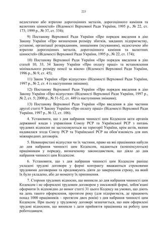 223
недостачею або втратою дорогоцінних металів, дорогоцінного каміння та
валютних цінностей» (Відомості Верховної Ради України, 1995 р., № 22, ст.
173; 1999 р., № 37, ст. 334);
9) Постанову Верховної Ради України «Про порядок введення в дію
Закону України «Про визначення розміру збитків, завданих підприємству,
установі, організації розкраданням, знищенням (псуванням), недостачею або
втратою дорогоцінних металів, дорогоцінного каміння та валютних
цінностей» (Відомості Верховної Ради України, 1995 р., № 22, ст. 174);
10) Постанову Верховної Ради України «Про порядок введення в дію
статей 10, 33, 34 Закону України «Про оплату праці» та встановлення
мінімального розміру пенсії за віком» (Відомості Верховної Ради України,
1996 р., № 9, ст. 45);
11) Закон України «Про відпустки» (Відомості Верховної Ради України,
1997 р., № 2, ст. 4 із наступними змінами);
12) Постанову Верховної Ради України «Про порядок введення в дію
Закону України «Про відпустки» (Відомості Верховної Ради України, 1997 р.,
№ 2, ст. 5; 2000 р., № 51-52, ст. 449 із наступними змінами);
13) Постанову Верховної Ради України «Про введення в дію частини
другої статті 9 Закону України «Про оплату праці» (Відомості Верховної Ради
України, 1997 р., № 12, ст. 106).
4. Установити, що з дня набрання чинності цим Кодексом акти органів
державної влади і управління Союзу РСР та Української РСР з питань
трудових відносин не застосовуються на території України, крім актів, якими
надавалася згода Союзу РСР та Української РСР на обов’язковість для них
міжнародних договорів.
5. Невикористані відпустки чи їх частини, право на які працівники набули
до дня набрання чинності цим Кодексом, надаються (компенсуються)
працівникам у порядку, визначеному законодавством, що діяло до дня
набрання чинності цим Кодексом.
6. Установити, що з дня набрання чинності цим Кодексом раніше
укладені трудові договори у формі контракту вважаються строковими
трудовими договорами та продовжують діяти до завершення строку, на який
їх було укладено, або до моменту їх припинення.
7. Сторони трудових відносин, що виникли до дня набрання чинності цим
Кодексом і не оформлені трудовим договором у письмовій формі, зобов’язані
оформити їх відповідно до вимог статті 31 цього Кодексу на умовах, що діють
на день такого оформлення, протягом року (для підприємств, де працюють
понад 1000 працівників – протягом двох років) з дня набрання чинності цим
Кодексом. При цьому у трудовому договорі зазначається, що ним оформлені
трудові відносини, що виникли з дати прийняття працівника на роботу цим
роботодавцем.
 