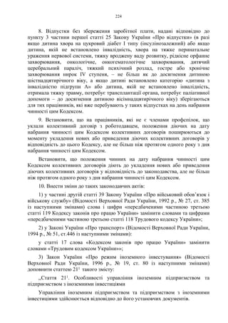 224
8. Відпустки без збереження заробітної плати, надані відповідно до
пункту 3 частини першої статті 25 Закону України «Про відпустки» (в разі
якщо дитина хвора на цукровий діабет I типу (інсулінозалежний) або якщо
дитина, якій не встановлено інвалідність, хвора на тяжке перинатальне
ураження нервової системи, тяжку вроджену ваду розвитку, рідкісне орфанне
захворювання, онкологічне, онкогематологічне захворювання, дитячий
церебральний параліч, тяжкий психічний розлад, гостре або хронічне
захворювання нирок IV ступеня, – не більш як до досягнення дитиною
шістнадцятирічного віку, а якщо дитині встановлено категорію «дитина з
інвалідністю підгрупи А» або дитина, якій не встановлено інвалідність,
отримала тяжку травму, потребує трансплантації органа, потребує паліативної
допомоги – до досягнення дитиною вісімнадцятирічного віку) зберігаються
для тих працівників, які вже перебувають у таких відпустках на день набрання
чинності цим Кодексом.
9. Встановити, що на працівників, які не є членами профспілок, що
уклали колективний договір з роботодавцем, положення діючих на дату
набрання чинності цим Кодексом колективних договорів поширюються до
моменту укладення нових або приведення діючих колективних договорів у
відповідність до цього Кодексу, але не більш ніж протягом одного року з дня
набрання чинності цим Кодексом.
Встановити, що положення чинних на дату набрання чинності цим
Кодексом колективних договорів діють до укладення нових або приведення
діючих колективних договорів у відповідність до законодавства, але не більш
ніж протягом одного року з дня набрання чинності цим Кодексом.
10. Внести зміни до таких законодавчих актів:
1) у частині другій статті 39 Закону України «Про військовий обов’язок і
військову службу» (Відомості Верховної Ради України, 1992 р., № 27, ст. 385
із наступними змінами) слова і цифри «передбаченими частиною третьою
статті 119 Кодексу законів про працю України» замінити словами та цифрами
«передбаченими частиною третьою статті 118 Трудового кодексу України»;
2) у Законі України «Про транспорт» (Відомості Верховної Ради України,
1994 р., № 51, ст.446 із наступними змінами):
у статті 17 слова «Кодексом законів про працю України» замінити
словами «Трудовим кодексом України»»;
3) Закон України «Про режим іноземного інвестування» (Відомості
Верховної Ради України, 1996 р., № 19, ст. 80 із наступними змінами)
доповнити статтею 211 такого змісту:
,,Стаття 211. Особливості управління іноземним підприємством та
підприємством з іноземними інвестиціями
Управління іноземним підприємством та підприємством з іноземними
інвестиціями здійснюється відповідно до його установчих документів.
 