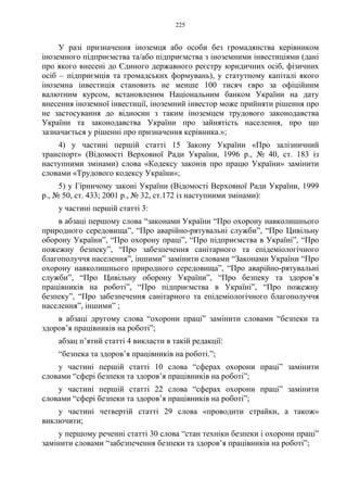 225
У разі призначення іноземця або особи без громадянства керівником
іноземного підприємства та/або підприємства з іноземними інвестиціями (дані
про якого внесені до Єдиного державного реєстру юридичних осіб, фізичних
осіб – підприємців та громадських формувань), у статутному капіталі якого
іноземна інвестиція становить не менше 100 тисяч євро за офіційним
валютним курсом, встановленим Національним банком України на дату
внесення іноземної інвестиції, іноземний інвестор може прийняти рішення про
не застосування до відносин з таким іноземцем трудового законодавства
України та законодавства України про зайнятість населення, про що
зазначається у рішенні про призначення керівника.»;
4) у частині першій статті 15 Закону України «Про залізничний
транспорт» (Відомості Верховної Ради України, 1996 р., № 40, ст. 183 із
наступними змінами) слова «Кодексу законів про працю України» замінити
словами «Трудового кодексу України»;
5) у Гірничому законі України (Відомості Верховної Ради України, 1999
р., № 50, ст. 433; 2001 р., № 32, ст.172 із наступними змінами):
у частині першій статті 3:
в абзаці першому слова “законами України “Про охорону навколишнього
природного середовища”, “Про аварійно-рятувальні служби”, “Про Цивільну
оборону України”, “Про охорону праці”, “Про підприємства в Україні”, “Про
пожежну безпеку”, “Про забезпечення санітарного та епідеміологічного
благополуччя населення”, іншими” замінити словами “Законами України “Про
охорону навколишнього природного середовища”, “Про аварійно-рятувальні
служби”, “Про Цивільну оборону України”, “Про безпеку та здоров’я
працівників на роботі”, “Про підприємства в Україні”, “Про пожежну
безпеку”, “Про забезпечення санітарного та епідеміологічного благополуччя
населення”, іншими” ;
в абзаці другому слова “охорони праці” замінити словами “безпеки та
здоров’я працівників на роботі”;
абзац п’ятий статті 4 викласти в такій редакції:
“безпека та здоров’я працівників на роботі.”;
у частині першій статті 10 слова “сферах охорони праці” замінити
словами “сфері безпеки та здоров’я працівників на роботі”;
у частині першій статті 22 слова “сферах охорони праці” замінити
словами “сфері безпеки та здоров’я працівників на роботі”;
у частині четвертій статті 29 слова «проводити страйки, а також»
виключити;
у першому реченні статті 30 слова “стан техніки безпеки і охорони праці”
замінити словами “забезпечення безпеки та здоров’я працівників на роботі”;
 