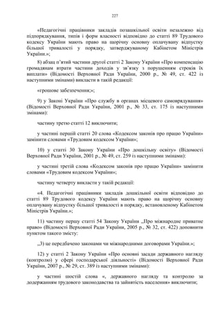 227
«Педагогічні працівники закладів позашкільної освіти незалежно від
підпорядкування, типів і форм власності відповідно до статті 89 Трудового
кодексу України мають право на щорічну основну оплачувану відпустку
більшої тривалості у порядку, затверджуваному Кабінетом Міністрів
України.»;
8) абзац п’ятий частини другої статті 2 Закону України «Про компенсацію
громадянам втрати частини доходів у зв’язку з порушенням строків їх
виплати» (Відомості Верховної Ради України, 2000 р., № 49, ст. 422 із
наступними змінами) викласти в такій редакції:
«грошове забезпечення;»;
9) у Законі України «Про службу в органах місцевого самоврядування»
(Відомості Верховної Ради України, 2001 р., № 33, ст. 175 із наступними
змінами):
частину третю статті 12 виключити;
у частині першій статті 20 слова «Кодексом законів про працю України»
замінити словами «Трудовим кодексом України»;
10) у статті 30 Закону України «Про дошкільну освіту» (Відомості
Верховної Ради України, 2001 р., № 49, ст. 259 із наступними змінами):
у частині третій слова «Кодексом законів про працю України» замінити
словами «Трудовим кодексом України»;
частину четверту викласти у такій редакції:
«4. Педагогічні працівники закладів дошкільної освіти відповідно до
статті 89 Трудового кодексу України мають право на щорічну основну
оплачувану відпустку більшої тривалості в порядку, встановленому Кабінетом
Міністрів України.»;
11) частину першу статті 54 Закону України ,,Про міжнародне приватне
право» (Відомості Верховної Ради України, 2005 р., № 32, ст. 422) доповнити
пунктом такого змісту:
,,3) це передбачено законами чи міжнародними договорами України.»;
12) у статті 2 Закону України «Про основні засади державного нагляду
(контролю) у сфері господарської діяльності» (Відомості Верховної Ради
України, 2007 р., № 29, ст. 389 із наступними змінами):
у частині шостій слова «, державного нагляду та контролю за
додержанням трудового законодавства та зайнятість населення» виключити;
 