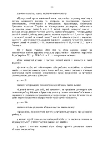 228
доповнити статтю новою частиною такого змісту:
«Центральний орган виконавчої влади, що реалізує державну політику з
питань державного нагляду та контролю за додержанням трудового
законодавства, зобов’язаний з урахуванням особливостей, визначених
Трудовим кодексом України та міжнародними договорами, забезпечити
дотримання вимог статті 1, статті 3, частин першої, четвертої, шостої –
восьмої, абзацу другого частини десятої, частин тринадцятої – чотирнадцятої
статті 4, статті 41, абзацу дванадцятого частини першої статті 6, частин першої
– четвертої, шостої та десятої статті 7, статті 9, абзаців першого – восьмого,
десятого – дев’ятнадцятого, двадцять першого – двадцять четвертого частини
першої статті 10, статей 13 – 18, частини першої статті 19, статей 20, 21 цього
Закону.»;
13) у Законі України «Про збір та облік єдиного внеску на
загальнообов’язкове державне соціальне страхування» (Відомості Верховної
Ради України, 2011 р., №№ 2–3, ст. 11, із наступними змінами):
абзац четвертий пункту 1 частини першої статті 4 викласти в такій
редакції:
«фізичні особи, які забезпечують себе роботою самостійно, та фізичні
особи, які використовують працю інших осіб на умовах трудового договору
(контракту) (крім випадків використання праці працівників за трудовим
договором про домашню роботу);»
у статті 8:
частину чотирнадцяту доповнити новим абзацом такого змісту:
«Єдиний внесок для осіб, які працюють за трудовим договором про
домашню роботу і беруть добровільну участь у системі загальнообов’язкового
державного соціального страхування встановлюється у розмірі 22 відсотки до
суми нарахованої кожній застрахованій особі заробітної плати»;
у статті 10:
частину першу доповнити абзацом шостим такого змісту:
«працівники, які виконують роботу за трудовим договором про домашню
роботу.»;
у частині другій слова «в частині першій цієї статті» замінити словами «в
абзацах третьому, п’ятому частини першої цієї статті»;
у пункті 1 частини восьмої після абзацу другого доповнити новим
абзацом такого змісту:
 