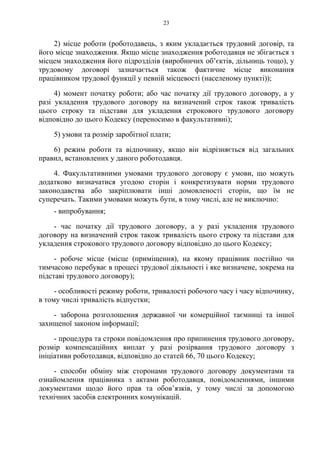23
2) місце роботи (роботодавець, з яким укладається трудовий договір, та
його місце знаходження. Якщо місце знаходження роботодавця не збігається з
місцем знаходження його підрозділів (виробничих об’єктів, дільниць тощо), у
трудовому договорі зазначається також фактичне місце виконання
працівником трудової функції у певній місцевості (населеному пункті));
4) момент початку роботи; або час початку дії трудового договору, а у
разі укладення трудового договору на визначений строк також тривалість
цього строку та підстави для укладення строкового трудового договору
відповідно до цього Кодексу (переносимо в факультативні);
5) умови та розмір заробітної плати;
6) режим роботи та відпочинку, якщо він відрізняється від загальних
правил, встановлених у даного роботодавця.
4. Факультативними умовами трудового договору є умови, що можуть
додатково визначатися угодою сторін і конкретизувати норми трудового
законодавства або закріплювати інші домовленості сторін, що їм не
суперечать. Такими умовами можуть бути, в тому числі, але не виключно:
- випробування;
- час початку дії трудового договору, а у разі укладення трудового
договору на визначений строк також тривалість цього строку та підстави для
укладення строкового трудового договору відповідно до цього Кодексу;
- робоче місце (місце (приміщення), на якому працівник постійно чи
тимчасово перебуває в процесі трудової діяльності і яке визначене, зокрема на
підставі трудового договору);
- особливості режиму роботи, тривалості робочого часу і часу відпочинку,
в тому числі тривалість відпустки;
- заборона розголошення державної чи комерційної таємниці та іншої
захищеної законом інформації;
- процедура та строки повідомлення про припинення трудового договору,
розмір компенсаційних виплат у разі розірвання трудового договору з
ініціативи роботодавця, відповідно до статей 66, 70 цього Кодексу;
- способи обміну між сторонами трудового договору документами та
ознайомлення працівника з актами роботодавця, повідомленнями, іншими
документами щодо його прав та обов’язків, у тому числі за допомогою
технічних засобів електронних комунікацій.
 