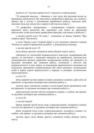 231
пункти 5 та 7 частини першої статті 1 викласти в такій редакції:
“5) нещасний випадок – обмежена в часі подія або раптовий вплив на
працівника небезпечного або шкідливого професійного фактора, що сталися у
процесі або у зв’язку із виконанням працівником роботи, внаслідок яких
заподіяно будь-яку шкоду його здоров’ю або настала смерть;”;
“7) професійне захворювання – захворювання (зокрема отруєння),
причиною якого виключно або переважно став вплив на працівника
небезпечних та/або шкідливих професійних факторів, пов’язаних із роботою;”;
у частині другій статті 30 слова “ , відповідно до Закону України “Про
охорону праці” виключити;
у тексті Закону слова “охорона праці” в усіх відмінках замінити словами
“безпека та здоров’я працівників на роботі” у відповідному відмінку;
у частині другій статті 15:
після абзацу третього доповнити новим абзацом такого змісту:
«Допомога по тимчасовій непрацездатності внаслідок захворювання або
травми, не пов’язаної з нещасним випадком на виробництві, виплачується
уповноваженим органом управління застрахованим особам, які працюють за
трудовим договором про домашню роботу, починаючи з шостого дня
непрацездатності за весь період до відновлення працездатності незалежно від
звільнення, припинення підприємницької або іншої діяльності застрахованої
особи в період втрати працездатності у порядку та розмірах, встановлених
законодавством»;
у статті 22:
абзац перший частини першої словами доповнити словами«, крім осіб, які
працюють за трудовим договором про домашню роботу.»;
частину другу доповнити словами «чи реєстрації місця проживання осіб,
які працюють за трудовим договором про домашню роботу.»;
перше речення частини третьої доповнити словами «, особою, яка працює
за трудовим договором про домашню роботу.»;
у статті 26:
у частині першій:
абзаци перший–третій після слова «страхувальників» доповнити словами
«та осіб, які працюють за трудовим договором про домашню роботу»;
абзац четвертий після слова «страхувальником» доповнити словами «та
особою , яка працює за трудовим договором про домашню роботу»;
частину другу після абзацу другого доповнити новим абзацом такого
змісту:
 
