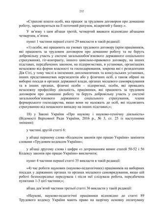 232
«Страхові кошти особі, яка працює за трудовим договором про домашню
роботу, зараховуються на її поточний рахунок, відкритий у банку.».
У зв’язку з цим абзаци третій, четвертий вважати відповідно абзацами
четвертим, п’ятим.
пункт 1 частини першої статті 29 викласти в такій редакції:
«1) особи, які працюють на умовах трудового договору (крім працівників,
які працюють за трудовим договором про домашню роботу та не беруть
добровільну участь у системі загальнообов’язкового державного соціального
страхування), гіг-контракту, іншого цивільно-правового договору, на інших
підставах, передбачених законом, на підприємствах, в установах, організаціях
незалежно від форми власності та господарювання, зокрема які є резидентами
Дія Сіті, у тому числі в іноземних дипломатичних та консульських установах,
інших представництвах нерезидентів або у фізичних осіб, а також обрані на
виборні посади в органах державної влади, органах місцевого самоврядування
та в інших органах, фізичні особи – підприємці, особи, які провадять
незалежну професійну діяльність, працівники, які працюють за трудовим
договором про домашню роботу та беруть добровільну участь у системі
загальнообов’язкового державного соціального страхування, члени
фермерського господарства, якщо вони не належать до осіб, які підлягають
страхуванню від нещасного випадку на інших підставах;»;
18) у Законі України «Про наукову і науково-технічну діяльність»
(Відомості Верховної Ради України, 2016 р., № 3, ст. 25 із наступними
змінами):
у частині другій статті 6:
у абзаці першому слова «Кодексом законів про працю України» замінити
словами «Трудовим кодексом України»;
у абзаці другому слова і цифри «з дотриманням вимог статей 50-52 і 56
Кодексу законів про працю України» виключити;
пункт 4 частини першої статті 35 викласти в такій редакції:
«4) час роботи наукових (науково-педагогічних) працівників на виборних
посадах у державних органах та органах місцевого самоврядування, якщо цій
роботі безпосередньо передувала і після неї слідувала робота, передбачена
пунктами 1-3 цієї частини;»;
абзац дев’ятий частини третьої статті 36 викласти у такій редакції:
«Наукові, науково-педагогічні працівники відповідно до статті 89
Трудового кодексу України мають право на щорічну основну оплачувану
 