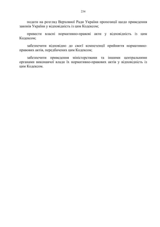 234
подати на розгляд Верховної Ради України пропозиції щодо приведення
законів України у відповідність із цим Кодексом;
привести власні нормативно-правові акти у відповідність із цим
Кодексом;
забезпечити відповідно до своєї компетенції прийняття нормативно-
правових актів, передбачених цим Кодексом;
забезпечити приведення міністерствами та іншими центральними
органами виконавчої влади їх нормативно-правових актів у відповідність із
цим Кодексом.
 