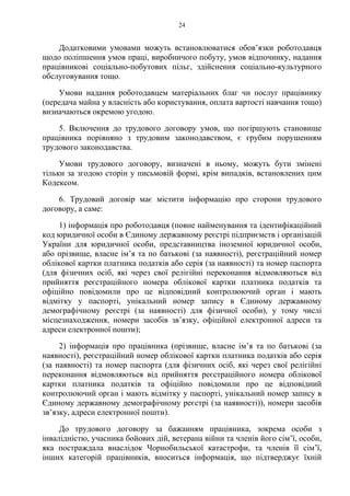 24
Додатковими умовами можуть встановлюватися обов’язки роботодавця
щодо поліпшення умов праці, виробничого побуту, умов відпочинку, надання
працівникові соціально-побутових пільг, здійснення соціально-культурного
обслуговування тощо.
Умови надання роботодавцем матеріальних благ чи послуг працівнику
(передача майна у власність або користування, оплата вартості навчання тощо)
визначаються окремою угодою.
5. Включення до трудового договору умов, що погіршують становище
працівника порівняно з трудовим законодавством, є грубим порушенням
трудового законодавства.
Умови трудового договору, визначені в ньому, можуть бути змінені
тільки за згодою сторін у письмовій формі, крім випадків, встановлених цим
Кодексом.
6. Трудовий договір має містити інформацію про сторони трудового
договору, а саме:
1) інформація про роботодавця (повне найменування та ідентифікаційний
код юридичної особи в Єдиному державному реєстрі підприємств і організацій
України для юридичної особи, представництва іноземної юридичної особи,
або прізвище, власне імʼя та по батькові (за наявності), реєстраційний номер
облікової картки платника податків або серія (за наявності) та номер паспорта
(для фізичних осіб, які через свої релігійні переконання відмовляються від
прийняття реєстраційного номера облікової картки платника податків та
офіційно повідомили про це відповідний контролюючий орган і мають
відмітку у паспорті, унікальний номер запису в Єдиному державному
демографічному реєстрі (за наявності) для фізичної особи), у тому числі
місцезнаходження, номери засобів зв’язку, офіційної електронної адреси та
адреси електронної пошти);
2) інформація про працівника (прізвище, власне ім’я та по батькові (за
наявності), реєстраційний номер облікової картки платника податків або серія
(за наявності) та номер паспорта (для фізичних осіб, які через свої релігійні
переконання відмовляються від прийняття реєстраційного номера облікової
картки платника податків та офіційно повідомили про це відповідний
контролюючий орган і мають відмітку у паспорті, унікальний номер запису в
Єдиному державному демографічному реєстрі (за наявності)), номери засобів
зв’язку, адреси електронної пошти).
До трудового договору за бажанням працівника, зокрема особи з
інвалідністю, учасника бойових дій, ветерана війни та членів його сім’ї, особи,
яка постраждала внаслідок Чорнобильської катастрофи, та членів її сім’ї,
інших категорій працівників, вноситься інформація, що підтверджує їхній
 