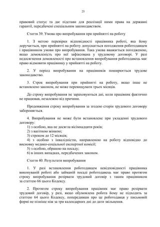 25
правовий статус та дає підстави для реалізації ними права на державні
гарантії, передбачені спеціальним законодавством.
Стаття 39. Умова про випробування при прийнятті на роботу
1. З метою перевірки відповідності працівника роботі, яка йому
доручається, при прийнятті на роботу допускається погодження роботодавцем
і працівником умови про випробування. Така умова вважається погодженою,
якщо домовленість про неї зафіксована у трудовому договорі. У разі
недосягнення домовленості про встановлення випробування роботодавець має
право відмовити працівнику у прийнятті на роботу.
2. У період випробування на працівників поширюється трудове
законодавство.
3. Строк випробування при прийнятті на роботу, якщо інше не
встановлено законом, не може перевищувати трьох місяців.
До строку випробування не зараховуються дні, коли працівник фактично
не працював, незалежно від причини.
Продовження строку випробування за згодою сторін трудового договору
забороняється.
4. Випробування не може бути встановлене при укладенні трудового
договору:
1) з особою, яка не досягла вісімнадцяти років;
2) з вагітною жінкою;
3) строком до 12 місяців;
4) з особою з інвалідністю, направленою на роботу відповідно до
висновку медико-соціальної експертної комісії;
5) з особою, обраною на посаду;
6) в інших випадках, передбачених законом.
Стаття 40. Результати випробування
1. У разі встановлення роботодавцем невідповідності працівника
виконуваній роботі або займаній посаді роботодавець має право протягом
строку випробування розірвати трудовий договір з таким працівником
за статтею 66 цього Кодексу.
2. Протягом строку випробування працівник має право розірвати
трудовий договір, у разі, якщо обумовлена робота йому не підходить за
статтею 64 цього Кодексу, попередивши про це роботодавця у письмовій
формі не пізніше ніж за три календарних дні до дати звільнення.
 