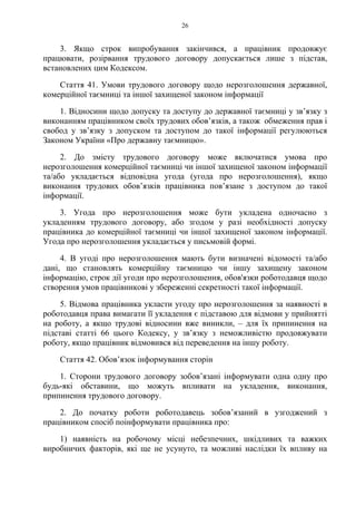 26
3. Якщо строк випробування закінчився, а працівник продовжує
працювати, розірвання трудового договору допускається лише з підстав,
встановлених цим Кодексом.
Стаття 41. Умови трудового договору щодо нерозголошення державної,
комерційної таємниці та іншої захищеної законом інформації
1. Відносини щодо допуску та доступу до державної таємниці у зв’язку з
виконанням працівником своїх трудових обов’язків, а також обмеження прав і
свобод у зв’язку з допуском та доступом до такої інформації регулюються
Законом України «Про державну таємницю».
2. До змісту трудового договору може включатися умова про
нерозголошення комерційної таємниці чи іншої захищеної законом інформації
та/або укладається відповідна угода (угода про нерозголошення), якщо
виконання трудових обов’язків працівника пов’язане з доступом до такої
інформації.
3. Угода про нерозголошення може бути укладена одночасно з
укладенням трудового договору, або згодом у разі необхідності допуску
працівника до комерційної таємниці чи іншої захищеної законом інформації.
Угода про нерозголошення укладається у письмовій формі.
4. В угоді про нерозголошення мають бути визначені відомості та/або
дані, що становлять комерційну таємницю чи іншу захищену законом
інформацію, строк дії угоди про нерозголошення, обов'язки роботодавця щодо
створення умов працівникові у збереженні секретності такої інформації.
5. Відмова працівника укласти угоду про нерозголошення за наявності в
роботодавця права вимагати її укладення є підставою для відмови у прийнятті
на роботу, а якщо трудові відносини вже виникли, – для їх припинення на
підставі статті 66 цього Кодексу, у зв’язку з неможливістю продовжувати
роботу, якщо працівник відмовився від переведення на іншу роботу.
Стаття 42. Обов’язок інформування сторін
1. Сторони трудового договору зобов’язані інформувати одна одну про
будь-які обставини, що можуть впливати на укладення, виконання,
припинення трудового договору.
2. До початку роботи роботодавець зобов’язаний в узгоджений з
працівником спосіб поінформувати працівника про:
1) наявність на робочому місці небезпечних, шкідливих та важких
виробничих факторів, які ще не усунуто, та можливі наслідки їх впливу на
 