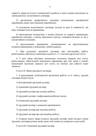 27
здоров’я, права на пільги і компенсації за роботу в таких умовах відповідно до
законодавства і колективного договору;
2) організацію професійного навчання (підвищення кваліфікації)
працівників, якщо таке навчання передбачене;
3) положення колективного договору (угоди) (у разі їх наявності), дія
яких поширюється на працівника;
4) проходження інструктажу з питань безпеки та здоров’я працівників,
виробничої санітарії, з питань цивільного захисту, пожежної безпеки та дій у
надзвичайних ситуаціях;
5) представників працівників, уповноважених на представництво
інтересів працівників у відносинах з роботодавцем.
3. При укладенні трудового договору про дистанційну роботу
роботодавець забезпечує виконання пунктів 2, 3, 5 частини другої цієї статті.
4. У разі зміни обставин, визначених частиною першою цієї статті,
роботодавець зобов’язаний повідомити працівника про такі зміни в спосіб,
визначений частиною першою цієї статті, не пізніше дня набуття ними
чинності.
Стаття 43. Види трудового договору
1. З урахуванням особливостей організації роботи та їх змісту, трудові
договори можуть бути:
1) безстроковий трудовий договір;
2) строковий трудовий договір;
3) трудовий договір про сезонну роботу;
4) трудовий договір з нефіксованим робочим часом;
5) учнівський трудовий договір;
6) трудовий договір з домашнім працівником;
7) трудовий договір про надомну роботу;
8) трудовий договір про дистанційну роботу.
2. Сторони мають право укласти трудовий договір, який поєднує умови
трудових договорів різних видів, якщо такі умови не суперечать одна одній.
Стаття 44. Строковий трудовий договір
 