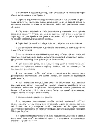 28
1. Строковим є трудовий договір, який укладається на визначений строк
або на час виконання певної роботи.
2. Строк дії трудового договору встановлюється за погодженням сторін та
може визначатися настанням певної календарної дати, на певний період, до
виконання певного завдання чи виникнення, зміни або припинення певних
обставин.
3. Строковий трудовий договір укладається у випадках, коли трудові
відносини не можуть бути встановлені на невизначений строк з урахуванням
характеру наступної роботи, або умов її виконання, або інтересів працівника
та в інших випадках, передбачених законом.
4. Строковий трудовий договір укладається, зокрема, але не виключно:
1) для заміщення тимчасово відсутнього працівника, за яким зберігається
місце роботи (посада);
2) на час виконання певного обсягу чи виду роботи, що має строковий
характер, строк закінчення якої не може бути визначений конкретною датою, з
урахуванням характеру такої роботи, умов її виконання;
3) для виконання робіт, які внаслідок природних і кліматичних умов
виконуються протягом певного періоду (сезону), що не перевищує 240
календарних днів підряд;
4) для виконання робіт, пов’язаних з тимчасовим (до одного року)
розширенням виробництва або обсягу послуг, що надаються відповідним
роботодавцем;
5) для виконання невідкладних робіт із запобігання або ліквідації
наслідків спричинених катастрофою, аварією, пожежею, стихійним лихом,
епідемією, епізоотією, епіфітотією, застосуванням засобів ураження або
іншою небезпечною подією, що призвела (може призвести) до виникнення
загрози життю або здоров’ю населення;
6) з працівниками патронатної служби;
7) з творчими працівниками засобів масової інформації, суб’єктів
кінематографії, театрів, концертних організацій, цирків та іншими особами,
які беруть участь у створенні та/або виконанні творів, професійними
спортсменами відповідно до переліку професій, що затверджується Кабінетом
Міністрів України;
8) з керівником юридичної особи, його заступником, головою і членами
наглядової ради та/або виконавчого органу, з керівником представництва
іноземної юридичної особи;
 