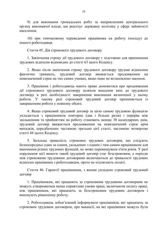 29
9) для виконання громадських робіт за направленням центрального
органу виконавчої влади, що реалізує державну політику у сфері зайнятості
населення;
10) при тимчасовому переведенні працівника на роботу (посаду) до
іншого роботодавця.
Стаття 45. Дія строкового трудового договору
1. Закінчення строку дії трудового договору є підставою для припинення
трудових відносин відповідно до статті 63 цього Кодексу.
2. Якщо після закінчення строку трудового договору трудові відносини
фактично тривають, трудовий договір вважається продовженим на
невизначений строк на тих самих умовах, якщо інше не встановлено законом.
3. Працівник і роботодавець мають право домовитися про продовження
дії строкового трудового договору шляхом внесення змін до трудового
договору в разі необхідності завершення виконання визначеної у ньому
роботи. У такому разі строковий трудовий договір припиняється із
завершенням роботи у повному обсязі.
4. Якщо строковий трудовий договір за цією самою трудовою функцією
укладається з працівником повторно (два і більше разів) і перерва між
звільненням та прийняттям на роботу становить менше 30 календарних днів,
трудовий договір вважається продовженим на невизначений строк крім
випадків, передбачених частиною третьою цієї статті, частиною четвертою
статті 44 цього Кодексу.
5. Загальна тривалість строкових трудових договорів, що слідують
безпосередньо один за одним, укладених з одним і тим самим працівником для
виконання різних трудових функцій, не може перевищувати п'яти років. У разі
порушення цієї вимоги такий трудовий договір стає безстроковим, а періоди
між строковими трудовими договорами включаються до тривалості трудових
відносин працівника з роботодавцем, проте не підлягають оплаті.
Стаття 46. Гарантії працівникам, з якими укладено строковий трудовий
договір
1. Працівникам, які працюють за строковими трудовими договорами не
можуть створюватися менш сприятливі умови праці, включаючи оплату праці,
ніж працівникам, які працюють за безстроковим трудовим договором і
виконують рівноцінну роботу.
2. Роботодавець зобов’язаний інформувати працівників, які працюють за
строковим трудовим договором, про вакансії, на які працівники можуть бути
 