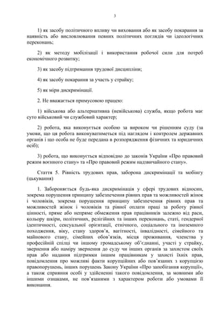 3
1) як засобу політичного впливу чи виховання або як засобу покарання за
наявність або висловлювання певних політичних поглядів чи ідеологічних
переконань;
2) як методу мобілізації і використання робочої сили для потреб
економічного розвитку;
3) як засобу підтримання трудової дисципліни;
4) як засобу покарання за участь у страйку;
5) як міри дискримінації.
2. Не вважається примусовою працею:
1) військова або альтернативна (невійськова) служба, якщо робота має
суто військовий чи службовий характер;
2) робота, яка виконується особою за вироком чи рішенням суду (за
умови, що ця робота виконуватиметься під наглядом і контролем державних
органів і що особа не буде передана в розпорядження фізичних та юридичних
осіб);
3) робота, що виконується відповідно до законів України «Про правовий
режим воєнного стану» та «Про правовий режим надзвичайного стану».
Стаття 5. Рівність трудових прав, заборона дискримінації та мобінгу
(цькування)
1. Забороняється будь-яка дискримінація у сфері трудових відносин,
зокрема порушення принципу забезпечення рівних прав та можливостей жінок
і чоловіків, зокрема порушення принципу забезпечення рівних прав та
можливостей жінок і чоловіків та рівної оплати праці за роботу рівної
цінності, пряме або непряме обмеження прав працівників залежно від раси,
кольору шкіри, політичних, релігійних та інших переконань, статі, гендерної
ідентичності, сексуальної орієнтації, етнічного, соціального та іноземного
походження, віку, стану здоровʼя, вагітності, інвалідності, сімейного та
майнового стану, сімейних обовʼязків, місця проживання, членства у
професійній спілці чи іншому громадському обʼєднанні, участі у страйку,
звернення або наміру звернення до суду чи інших органів за захистом своїх
прав або надання підтримки іншим працівникам у захисті їхніх прав,
повідомлення про можливі факти корупційних або повʼязаних з корупцією
правопорушень, інших порушень Закону України «Про запобігання корупції»,
а також сприяння особі у здійсненні такого повідомлення, за мовними або
іншими ознаками, не повʼязаними з характером роботи або умовами її
виконання.
 