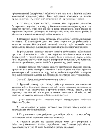 30
працевлаштовані безстроково, і забезпечити для них рівні з іншими особами
можливості працевлаштування. Така інформація доводиться до відома
працівників у спосіб, визначений колективним або трудовим договором.
3. У випадку появи вакансії, зайняття якої передбачає укладення
безстрокового трудового договору, роботодавець повинен запропонувати таку
вакансію протягом п'яти днів від дня її появи працівникові, який працює за
строковим трудовим договором та виконує таку саму або схожу роботу і
відповідає встановленим кваліфікаційним вимогам.
4. Працівник, який за одним строковим трудовим договором відпрацював
не менше 180 календарних днів, має право звертатися до роботодавця з
вимогою укласти безстроковий трудовий договір, крім випадків, коли
встановлення трудових відносин на визначений строк передбачено законом.
За результатами розгляду вказаної вимоги роботодавець зобов’язаний
протягом 15 календарних днів з дня звернення працівника укласти з ним
безстроковий трудовий договір або надати йому у письмовій формі, у тому
числі за допомогою технічних засобів електронних комунікацій, обґрунтовану
відповідь про відмову укласти такий безстроковий трудовий договір.
У випадку відмови роботодавця укласти безстроковий трудовий договір,
працівник має право повторно звертатися з відповідною вимогою протягом
усього строку дії трудового договору, але не раніше ніж через 90 календарних
днів з дня отримання відповіді роботодавця на попередню вимогу працівника.
Стаття 47 . Трудовий договір про сезонну роботу
1. Трудовий договір про сезонну роботу укладається для виконання
сезонних робіт. Сезонними вважаються роботи, які внаслідок природних та
кліматичних умов виконуються, а протягом певних періоду (сезону), що не
перевищує восьми місяців підряд протягом дванадцяти місяців, та які
включені до переліку сезонних робіт і сезонних галузей.
Перелік сезонних робіт і сезонних галузей затверджується Кабінетом
Міністрів України.
2. При укладенні трудового договору про сезонну роботу умова про
випробування не встановлюється.
3. Сторони мають право розірвати трудовий договір про сезонну роботу,
попередивши про це одна одну письмово за три дні.
4. Трудовий договір про сезонну роботу може бути розірваний з
ініціативи роботодавця з підстав, передбачених цим Кодексом (крім підстав,
передбачених статтею 71 цього Кодексу), а також у випадках:
 