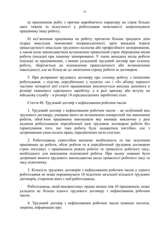 31
а) припинення робіт з причин виробничого характеру на строк більше
двох тижнів та відсутності у роботодавця можливості запропонувати
працівнику іншу роботу;
б) незʼявлення працівника на роботу протягом більше тридцяти днів
підряд внаслідок тимчасової непрацездатності, крім випадків втрати
працездатності внаслідок трудового каліцтва або професійного захворювання,
а також коли законодавством встановлено триваліший строк збереження місця
роботи (посади) при певному захворюванні. У таких випадках місце роботи
(посада) за працівниками, з якими укладений трудовий договір про сезонну
роботу, зберігається до відновлення працездатності або встановлення
інвалідності, але не більш як до закінчення строку роботи за договором.
5. При розірванні трудового договору про сезонну роботу з ініціативи
роботодавця, з підстав, передбачених у пунктах «а» і «б» абзацу першого
частини четвертої цієї статті працівникам виплачується вихідна допомога в
розмірі тижневого середнього заробітку, а в разі призову або вступу на
військову службу – в розмірі 14 середньоденних заробітних плат.
Стаття 48. Трудовий договір з нефіксованим робочим часом
1. Трудовий договір з нефіксованим робочим часом – це особливий вид
трудового договору, умовами якого не встановлено конкретний час виконання
роботи, обов’язок працівника виконувати яку виникає виключно у разі
надання роботодавцем передбаченої цим трудовим договором роботи без
гарантування того, що така робота буде надаватися постійно, але з
дотриманням умов оплати праці, передбачених цією статтею.
2. Роботодавець самостійно визначає необхідність та час залучення
працівника до роботи, обсяг роботи та в передбачений трудовим договором
строк погоджує з працівником режим роботи та тривалість робочого часу,
необхідного для виконання відповідної роботи. При цьому повинні бути
дотримані вимоги трудового законодавства щодо тривалості робочого часу та
часу відпочинку.
3. Кількість трудових договорів з нефіксованим робочим часом у одного
роботодавця не може перевищувати 10 відсотків загальної кількості трудових
договорів, стороною яких є цей роботодавець.
Роботодавець, який використовує працю менше ніж 10 працівників, може
укладати не більше одного трудового договору з нефіксованим робочим
часом.
4. Трудовий договір з нефіксованим робочим часом повинен містити,
зокрема, інформацію про:
 