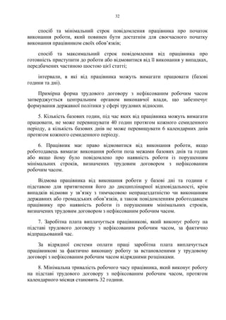 32
спосіб та мінімальний строк повідомлення працівника про початок
виконання роботи, який повинен бути достатнім для своєчасного початку
виконання працівником своїх обов’язків;
спосіб та максимальний строк повідомлення від працівника про
готовність приступити до роботи або відмовитися від її виконання у випадках,
передбачених частиною шостою цієї статті;
інтервали, в які від працівника можуть вимагати працювати (базові
години та дні).
Примірна форма трудового договору з нефіксованим робочим часом
затверджується центральним органом виконавчої влади, що забезпечує
формування державної політики у сфері трудових відносин.
5. Кількість базових годин, під час яких від працівника можуть вимагати
працювати, не може перевищувати 40 годин протягом кожного семиденного
періоду, а кількість базових днів не може перевищувати 6 календарних днів
протягом кожного семиденного періоду.
6. Працівник має право відмовитися від виконання роботи, якщо
роботодавець вимагає виконання роботи поза межами базових днів та годин
або якщо йому було повідомлено про наявність роботи із порушенням
мінімальних строків, визначених трудовим договором з нефіксованим
робочим часом.
Відмова працівника від виконання роботи у базові дні та години є
підставою для притягнення його до дисциплінарної відповідальності, крім
випадків відмови у зв’язку з тимчасовою непрацездатністю чи виконанням
державних або громадських обов’язків, а також повідомленням роботодавцем
працівнику про наявність роботи із порушенням мінімальних строків,
визначених трудовим договором з нефіксованим робочим часом.
7. Заробітна плата виплачується працівникові, який виконує роботу на
підставі трудового договору з нефіксованим робочим часом, за фактично
відпрацьований час.
За відрядної системи оплати праці заробітна плата виплачується
працівникові за фактично виконану роботу за встановленими у трудовому
договорі з нефіксованим робочим часом відрядними розцінками.
8. Мінімальна тривалість робочого часу працівника, який виконує роботу
на підставі трудового договору з нефіксованим робочим часом, протягом
календарного місяця становить 32 години.
 