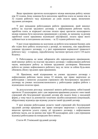 33
Якщо працівник протягом календарного місяця виконував роботу менше
ніж 32 години, йому повинна бути виплачена заробітна плата не менше ніж за
32 години робочого часу відповідно до умов оплати праці, визначених
трудовим договором.
У разі ненадання роботодавцем роботи працівникові, який виконує
роботу на підставі трудового договору з нефіксованим робочим часом,
заробітна плата за відрядної системи оплати праці протягом календарного
місяця повинна бути виплачена працівникові у розмірі, не меншому за розмір
заробітної плати працівника відповідної кваліфікації, оплата праці якого
здійснюється за погодинною системою, – за 32 години робочого часу.
У разі згоди працівника на залучення до роботи поза межами базових днів
або годин його робота оплачується у розмірі, не меншому, ніж передбачено
умовами трудового договору, а у разі перевищення нормальної тривалості
робочого часу – в порядку, передбаченому частиною третьою статті 118 цього
Кодексу.
9. Роботодавець не може забороняти або перешкоджати працівникові,
який виконує роботу на підставі трудового договору з нефіксованим робочим
часом, виконувати роботу за іншими трудовими договорами. Виконання
роботи на умовах нефіксованого робочого часу не тягне за собою будь-яких
обмежень обсягу трудових прав працівників.
10. Працівник, який відпрацював на умовах трудового договору з
нефіксованим робочим часом понад 12 місяців, має право звертатися до
роботодавця з вимогою укладення строкового або безстрокового трудового
договору на умовах загальновстановленого у роботодавця графіка роботи з
відповідною оплатою праці.
За результатами розгляду зазначеної вимоги роботодавець зобов’язаний
протягом 15 календарних днів з дня звернення працівника укласти з ним такий
строковий або безстроковий трудовий договір або надати йому у письмовій
формі, у тому числі за допомогою технічних засобів електронних комунікацій,
обґрунтовану відповідь про відмову укласти такий трудовий договір.
У разі відмови роботодавця укласти такий строковий або безстроковий
трудовий договір працівник має право повторно звертатися з відповідною
вимогою протягом усього строку дії трудового договору з нефіксованим
робочим часом, але не раніше ніж через 90 календарних днів з дня отримання
відповіді роботодавця на попередню його вимогу.
Стаття 49. Учнівський трудовий договір
 