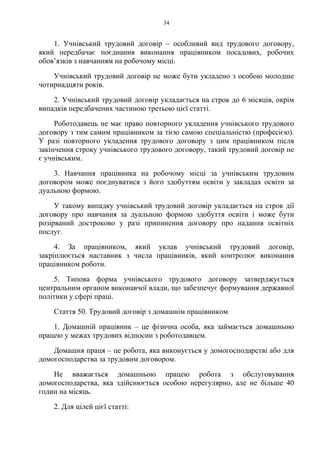 34
1. Учнівський трудовий договір – особливий вид трудового договору,
який передбачає поєднання виконання працівником посадових, робочих
обов’язків з навчанням на робочому місці.
Учнівський трудовий договір не може бути укладено з особою молодше
чотирнадцяти років.
2. Учнівський трудовий договір укладається на строк до 6 місяців, окрім
випадків передбачених частиною третьою цієї статті.
Роботодавець не має право повторного укладення учнівського трудового
договору з тим самим працівником за тією самою спеціальністю (професією).
У разі повторного укладення трудового договору з цим працівником після
закінчення строку учнівського трудового договору, такий трудовий договір не
є учнівським.
3. Навчання працівника на робочому місці за учнівським трудовим
договором може поєднуватися з його здобуттям освіти у закладах освіти за
дуальною формою.
У такому випадку учнівський трудовий договір укладається на строк дії
договору про навчання за дуальною формою здобуття освіти і може бути
розірваний достроково у разі припинення договору про надання освітніх
послуг.
4. За працівником, який уклав учнівський трудовий договір,
закріплюється наставник з числа працівників, який контролює виконання
працівником роботи.
5. Типова форма учнівського трудового договору затверджується
центральним органом виконавчої влади, що забезпечує формування державної
політики у сфері праці.
Стаття 50. Трудовий договір з домашнім працівником
1. Домашній працівник – це фізична особа, яка займається домашньою
працею у межах трудових відносин з роботодавцем.
Домашня праця – це робота, яка виконується у домогосподарстві або для
домогосподарства за трудовим договором.
Не вважається домашньою працею робота з обслуговування
домогосподарства, яка здійснюється особою нерегулярно, але не більше 40
годин на місяць.
2. Для цілей цієї статті:
 