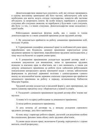 35
Домогосподарством вважається сукупність осіб, які спільно проживають
в одному житловому приміщенні або його частині, забезпечують себе всім
необхідним для життя, ведуть спільне господарство, повністю або частково
об'єднують та витрачають кошти. Ці особи можуть перебувати у родинних
стосунках або стосунках свояцтва, не перебувати у будь-яких з цих стосунків,
або бути і в тих, і в інших стосунках. Домогосподарство може складатися з
однієї особи.
Роботодавцем вважається фізична особа, яка є одним із членів
домогосподарства та з якою домашній працівник уклав трудовий договір.
3. Не допускається прийняття на роботу домашніми працівниками осіб,
молодше 16 років.
4. З урахуванням специфіки домашньої праці та особливостей умов праці,
передбачених цим Кодексом, домашні працівники користуються усіма
трудовими правами та гарантіями, передбаченими трудовим законодавством, у
тому числі на безпечні та здорові умови праці.
4. З домашніми працівниками укладається трудовий договір, який є
основним документом для виникнення, зміни та припинення трудових
відносин та взаємних прав та обов’язків, що з них виникають, а також для
допуску домашнього працівника до роботи після здійснення роботодавцем
повідомлення центрального органу виконавчої влади з питань забезпечення
формування та реалізації державної політики з адміністрування єдиного
внеску на загальнообов’язкове державне соціальне страхування про прийняття
домашнього працівника на роботу в порядку, встановленому Кабінетом
Мінстрів України.
Трудовий договір укладається в письмовій формі у двох примірниках, що
мають однакову юридичну силу і зберігаються у кожної із сторін.
5. Укладений з домашнім працівником трудовий договір обов ’язково має
містити:
1) повне ім’я та адресу роботодавця та домашнього працівника;
2) місце роботи домашнього працівника;
3) дату початку дії договору та, у випадку укладення строкового
трудового договору, дату його закінчення;
4) опис виду і характеру роботи в формі, достатній для розуміння особою
без спеціальних, фахових знань обсягу своїх трудових обов’язків;
5) умови щодо оплати праці, включаючи її розмір, періодичність і строки
виплати, спосіб розрахунку;
 