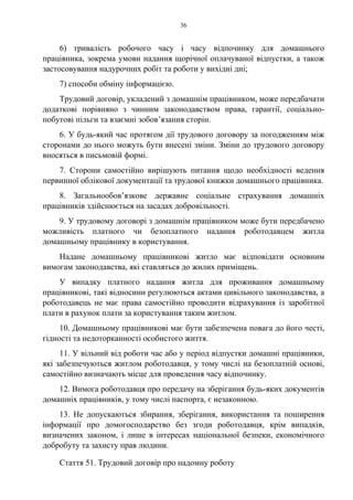 36
6) тривалість робочого часу і часу відпочинку для домашнього
працівника, зокрема умови надання щорічної оплачуваної відпустки, а також
застосовування надурочних робіт та роботи у вихідні дні;
7) способи обміну інформацією.
Трудовий договір, укладений з домашнім працівником, може передбачати
додаткові порівняно з чинним законодавством права, гарантії, соціально-
побутові пільги та взаємні зобов’язання сторін.
6. У будь-який час протягом дії трудового договору за погодженням між
сторонами до нього можуть бути внесені зміни. Зміни до трудового договору
вносяться в письмовій формі.
7. Сторони самостійно вирішують питання щодо необхідності ведення
первинної облікової документації та трудової книжки домашнього працівника.
8. Загальнообов’язкове державне соціальне страхування домашніх
працівників здійснюється на засадах добровільності.
9. У трудовому договорі з домашнім працівником може бути передбачено
можливість платного чи безоплатного надання роботодавцем житла
домашньому працівнику в користування.
Надане домашньому працівникові житло має відповідати основним
вимогам законодавства, які ставляться до жилих приміщень.
У випадку платного надання житла для проживання домашньому
працівникові, такі відносини регулюються актами цивільного законодавства, а
роботодавець не має права самостійно проводити відрахування із заробітної
плати в рахунок плати за користування таким житлом.
10. Домашньому працівникові має бути забезпечена повага до його честі,
гідності та недоторканності особистого життя.
11. У вільний від роботи час або у період відпустки домашні працівники,
які забезпечуються житлом роботодавця, у тому числі на безоплатній основі,
самостійно визначають місце для проведення часу відпочинку.
12. Вимога роботодавця про передачу на зберігання будь-яких документів
домашніх працівників, у тому числі паспорта, є незаконною.
13. Не допускаються збирання, зберігання, використання та поширення
інформації про домогосподарство без згоди роботодавця, крім випадків,
визначених законом, і лише в інтересах національної безпеки, економічного
добробуту та захисту прав людини.
Стаття 51. Трудовий договір про надомну роботу
 