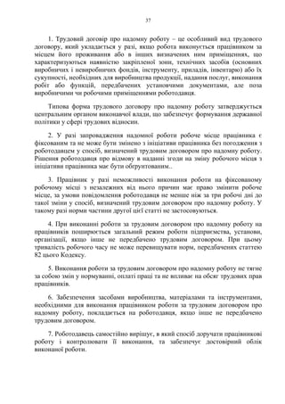 37
1. Трудовий договір про надомну роботу – це особливий вид трудового
договору, який укладається у разі, якщо робота виконується працівником за
місцем його проживання або в інших визначених ним приміщеннях, що
характеризуються наявністю закріпленої зони, технічних засобів (основних
виробничих і невиробничих фондів, інструменту, приладів, інвентарю) або їх
сукупності, необхідних для виробництва продукції, надання послуг, виконання
робіт або функцій, передбачених установчими документами, але поза
виробничими чи робочими приміщеннями роботодавця.
Типова форма трудового договору про надомну роботу затверджується
центральним органом виконавчої влади, що забезпечує формування державної
політики у сфері трудових відносин.
2. У разі запровадження надомної роботи робоче місце працівника є
фіксованим та не може бути змінено з ініціативи працівника без погодження з
роботодавцем у спосіб, визначений трудовим договором про надомну роботу.
Рішення роботодавця про відмову в наданні згоди на зміну робочого місця з
ініціативи працівника має бути обґрунтованим..
3. Працівник у разі неможливості виконання роботи на фіксованому
робочому місці з незалежних від нього причин має право змінити робоче
місце, за умови повідомлення роботодавця не менше ніж за три робочі дні до
такої зміни у спосіб, визначений трудовим договором про надомну роботу. У
такому разі норми частини другої цієї статті не застосовуються.
4. При виконанні роботи за трудовим договором про надомну роботу на
працівників поширюється загальний режим роботи підприємства, установи,
організації, якщо інше не передбачено трудовим договором. При цьому
тривалість робочого часу не може перевищувати норм, передбачених статтею
82 цього Кодексу.
5. Виконання роботи за трудовим договором про надомну роботу не тягне
за собою змін у нормуванні, оплаті праці та не впливає на обсяг трудових прав
працівників.
6. Забезпечення засобами виробництва, матеріалами та інструментами,
необхідними для виконання працівником роботи за трудовим договором про
надомну роботу, покладається на роботодавця, якщо інше не передбачено
трудовим договором.
7. Роботодавець самостійно вирішує, в який спосіб доручати працівникові
роботу і контролювати її виконання, та забезпечує достовірний облік
виконаної роботи.
 