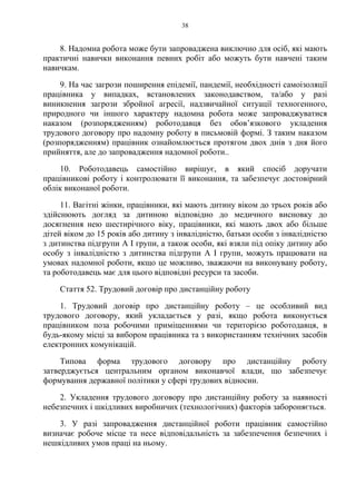 38
8. Надомна робота може бути запроваджена виключно для осіб, які мають
практичні навички виконання певних робіт або можуть бути навчені таким
навичкам.
9. На час загрози поширення епідемії, пандемії, необхідності самоізоляції
працівника у випадках, встановлених законодавством, та/або у разі
виникнення загрози збройної агресії, надзвичайної ситуації техногенного,
природного чи іншого характеру надомна робота може запроваджуватися
наказом (розпорядженням) роботодавця без обов’язкового укладення
трудового договору про надомну роботу в письмовій формі. З таким наказом
(розпорядженням) працівник ознайомлюється протягом двох днів з дня його
прийняття, але до запровадження надомної роботи..
10. Роботодавець самостійно вирішує, в який спосіб доручати
працівникові роботу і контролювати її виконання, та забезпечує достовірний
облік виконаної роботи.
11. Вагітні жінки, працівники, які мають дитину віком до трьох років або
здійснюють догляд за дитиною відповідно до медичного висновку до
досягнення нею шестирічного віку, працівники, які мають двох або більше
дітей віком до 15 років або дитину з інвалідністю, батьки особи з інвалідністю
з дитинства підгрупи А I групи, а також особи, які взяли під опіку дитину або
особу з інвалідністю з дитинства підгрупи А I групи, можуть працювати на
умовах надомної роботи, якщо це можливо, зважаючи на виконувану роботу,
та роботодавець має для цього відповідні ресурси та засоби.
Стаття 52. Трудовий договір про дистанційну роботу
1. Трудовий договір про дистанційну роботу – це особливий вид
трудового договору, який укладається у разі, якщо робота виконується
працівником поза робочими приміщеннями чи територією роботодавця, в
будь-якому місці за вибором працівника та з використанням технічних засобів
електронних комунікацій.
Типова форма трудового договору про дистанційну роботу
затверджується центральним органом виконавчої влади, що забезпечує
формування державної політики у сфері трудових відносин.
2. Укладення трудового договору про дистанційну роботу за наявності
небезпечних і шкідливих виробничих (технологічних) факторів забороняється.
3. У разі запровадження дистанційної роботи працівник самостійно
визначає робоче місце та несе відповідальність за забезпечення безпечних і
нешкідливих умов праці на ньому.
 