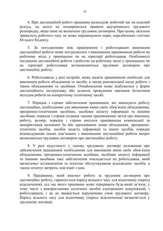 39
4. При дистанційній роботі працівник розподіляє робочий час на власний
розсуд, на нього не поширюються правила внутрішнього трудового
розпорядку, якщо інше не визначено трудовим договором. При цьому загальна
тривалість робочого часу не може перевищувати норм, передбачених статтею
84 цього Кодексу.
5. За погодженням між працівником і роботодавцем виконання
дистанційної роботи може поєднуватися з виконанням працівником роботи на
робочому місці у приміщенні чи на території роботодавця. Особливості
поєднання дистанційної роботи з роботою на робочому місці у приміщенні чи
на території роботодавця встановлюються трудовим договором про
дистанційну роботу.
6. Роботодавець у разі потреби, може надати працівникові необхідні для
виконання роботи обладнання та засоби, а також рекомендації щодо роботи з
таким обладнанням та засобами. Ознайомлення може відбуватися у формі
дистанційного інструктажу або шляхом проведення навчання безпечним
методам роботи на конкретному технічному засобі.
7. Порядок і строки забезпечення працівників, які виконують роботу
дистанційно, необхідними для виконання ними своїх обов’язків обладнанням,
програмно-технічними засобами, засобами захисту інформації та іншими
засобами, порядок і строки подання такими працівниками звітів про виконану
роботу, розмір, порядок і строки виплати працівникам компенсації за
використання належних їм або орендованих ними обладнання, програмно-
технічних засобів, засобів захисту інформації та інших засобів, порядок
відшкодування інших пов’язаних з виконанням дистанційної роботи витрат
визначаються трудовим договором про дистанційну роботу.
8. У разі відсутності у такому трудовому договорі положення про
забезпечення працівників необхідними для виконання ними своїх обов’язків
обладнанням, програмно-технічними засобами, засобами захисту інформації
та іншими засобами таке забезпечення покладається на роботодавця, який
організовує встановлення та технічне обслуговування відповідних засобів, а
також оплачує витрати, пов’язані з цим.
9. Працівнику, який виконує роботу за трудовим договором про
дистанційну роботу, гарантується період вільного часу для відпочинку (період
відключення), під час якого працівник може переривати будь-який зв’язок, у
тому числі з використанням технічних засобів електронних комунікацій, з
роботодавцем, і це не вважається порушенням умов трудового договору.
Період вільного часу для відпочинку (період відключення) визначається у
трудовому договорі.
 