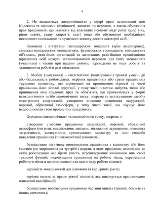4
2. Не вважаються дискримінацією у сфері праці встановлені цим
Кодексом та законами відмінності, винятки чи переваги, а також обмеження
прав працівників, що залежать від властивих певному виду робіт щодо віку,
рівня освіти, стану здоровʼя, статі тощо або обумовлені необхідністю
посиленого соціального та правового захисту деяких категорій осіб.
Законами і статутами господарських товариств (крім акціонерних),
сільськогосподарських кооперативів, фермерських господарств, громадських
об’єднань, релігійних організацій та заснованих релігійними організаціями
юридичних осіб можуть встановлюватися переваги для їхніх засновників
(учасників) і членів при наданні роботи, переведенні на іншу роботу та
залишенні на роботі в разі звільнення.
3. Мобінг (цькування) – систематичні (повторювані) тривалі умисні дії
або бездіяльність роботодавця, окремих працівників або групи працівників
трудового колективу, які спрямовані на приниження гідності та честі
працівника, його ділової репутації, у тому числі з метою набуття, зміни або
припинення ним трудових прав та обов’язків, що проявляються у формі
психологічного та/або економічного тиску, зокрема із застосуванням засобів
електронних комунікацій, створення стосовно працівника напруженої,
ворожої, образливої атмосфери, у тому числі такої, що змушує його
недооцінювати свою професійну придатність.
Формами психологічного та економічного тиску, зокрема, є:
створення стосовно працівника напруженої, ворожої, образливої
атмосфери (погрози, висміювання, наклепи, зневажливі зауваження, поведінка
загрозливого, залякуючого, принизливого характеру та інші способи
виведення працівника із психологічної рівноваги);
безпідставне негативне виокремлення працівника з колективу або його
ізоляція (не запрошення на зустрічі і наради, в яких працівник, відповідно до
актів роботодавця має брати участь, перешкоджання виконанню ним своєї
трудової функції, недопущення працівника на робоче місце, перенесення
робочого місця в непристосовані для цього виду роботи місяця);
нерівність можливостей для навчання та карʼєрного росту;
нерівна оплата за працю рівної цінності, яка виконується працівниками
однакової кваліфікації;
безпідставне позбавлення працівника частини виплат (премій, бонусів та
інших заохочень);
 