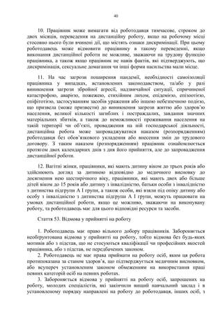 40
10. Працівник може вимагати від роботодавця тимчасове, строком до
двох місяців, переведення на дистанційну роботу, якщо на робочому місці
стосовно нього були вчинені дії, що містять ознаки дискримінації. При цьому
роботодавець може відмовити працівнику в такому переведенні, якщо
виконання дистанційної роботи не можливе, зважаючи на трудову функцію
працівника, а також якщо працівник не навів фактів, які підтверджують, що
дискримінація, сексуальне домагання чи інші форми насильства мали місце.
11. На час загрози поширення пандемії, необхідності самоізоляції
працівника у випадках, встановлених законодавством, та/або у разі
виникнення загрози збройної агресії, надзвичайної ситуації, спричиненої
катастрофою, аварією, пожежею, стихійним лихом, епідемією, епізоотією,
епіфітотією, застосуванням засобів ураження або іншою небезпечною подією,
що призвела (може призвести) до виникнення загрози життю або здоров’ю
населення, великої кількості загиблих і постраждалих, завдання значних
матеріальних збитків, а також до неможливості проживання населення на
такій території чи об’єкті, провадження на ній господарської діяльності,
дистанційна робота може запроваджуватися наказом (розпорядженням)
роботодавця без обов’язкового укладення або внесення змін до трудового
договору. З таким наказом (розпорядженням) працівник ознайомлюється
протягом двох календарних днів з дня його прийняття, але до запровадження
дистанційної роботи.
12. Вагітні жінки, працівники, які мають дитину віком до трьох років або
здійснюють догляд за дитиною відповідно до медичного висновку до
досягнення нею шестирічного віку, працівники, які мають двох або більше
дітей віком до 15 років або дитину з інвалідністю, батьки особи з інвалідністю
з дитинства підгрупи А I групи, а також особи, які взяли під опіку дитину або
особу з інвалідністю з дитинства підгрупи А I групи, можуть працювати на
умовах дистанційної роботи, якщо це можливо, зважаючи на виконувану
роботу, та роботодавець має для цього відповідні ресурси та засоби.
Стаття 53. Відмова у прийнятті на роботу
1. Роботодавець має право вільного добору працівників. Забороняється
необґрунтована відмова у прийнятті на роботу, тобто відмова без будь-яких
мотивів або з підстав, що не стосуються кваліфікації чи професійних якостей
працівника, або з підстав, не передбачених законом.
2. Роботодавець не має права приймати на роботу осіб, яким ця робота
протипоказана за станом здоров’я, що підтверджується медичним висновком,
або всупереч установленим законом обмеженням на використання праці
певних категорій осіб на певних роботах.
3. Забороняється відмова у прийнятті на роботу осіб, запрошених на
роботу, молодих спеціалістів, які закінчили вищий навчальний заклад і в
установленому порядку направлені на роботу до роботодавця, інших осіб, з
 