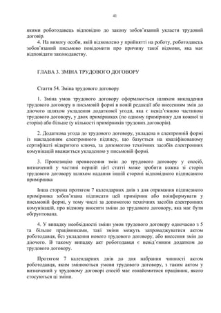 41
якими роботодавець відповідно до закону зобовʼязаний укласти трудовий
договір.
4. На вимогу особи, якій відмовлено у прийнятті на роботу, роботодавець
зобов’язаний письмово повідомити про причину такої відмови, яка має
відповідати законодавству.
ГЛАВА 3. ЗМІНА ТРУДОВОГО ДОГОВОРУ
Стаття 54. Зміна трудового договору
1. Зміна умов трудового договору оформлюється шляхом викладення
трудового договору в письмовій формі в новій редакції або внесенням змін до
діючого шляхом укладення додаткової угоди, яка є невід’ємною частиною
трудового договору, у двох примірниках (по одному примірнику для кожної зі
сторін) або більше (у кількості примірників трудових договорів).
2. Додаткова угода до трудового договору, укладена в електронній формі
із накладенням електронного підпису, що базується на кваліфікованому
сертифікаті відкритого ключа, за допомогою технічних засобів електронних
комунікацій вважається укладеною у письмовій формі.
3. Пропозицію провнесення змін до трудового договору у спосіб,
визначений у частині першій цієї статті може зробити кожна зі сторін
трудового договору шляхом надання іншій стороні відповідного підписаного
примірника
Інша сторона протягом 7 календарних днів з дня отримання підписаного
примірника зобов’язана підписати цей примірник або поінформувати у
письмовій формі, у тому числі за допомогою технічних засобів електронних
комунікацій, про відмову вносити зміни до трудового договору, яка має бути
обґрунтована.
4. У випадку необхідності зміни умов трудового договору одночасно з 5
та більше працівниками, такі зміни можуть запроваджуватися актом
роботодавця, без укладення нового трудового договору, або внесення змін до
діючого. В такому випадку акт роботодавця є невід’ємним додатком до
трудового договору.
Протягом 7 календарних днів до дня набрання чинності актом
роботодавця, яким змінюються умови трудового договору, з таким актом у
визначений у трудовому договорі спосіб має ознайомитися працівник, якого
стосуються ці зміни.
 