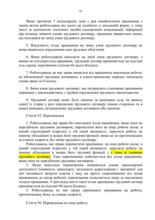 42
Якщо протягом 7 календарних днів з дня ознайомлення працівника з
таким актом роботодавця від нього не надійшло у письмовій формі, у тому
числі за допомогою технічних засобів електронних комунікацій, інформації
про відмову змінити умови трудового договору, працівник вважається таким,
що погодився на зміну умов трудового договору.
5. Відсутність згоди працівника на зміну умов трудового договору не
може вважатися порушенням ним трудових обов’язків.
6. Якщо роботодавець наполягає на зміні умов трудового договору, з
якими не погоджується працівник, трудовий договір припиняється на підставі
та в строки, передбачені статтею 66 цього Кодексу.
7. Роботодавець не має права вимагати від працівника виконання роботи,
не обумовленої трудовим договором, в односторонньому порядку змінювати
умови праці та її оплату.
8. Зміна умов трудового договору, що погіршують становище працівника
порівняно з законодавством, є грубим порушенням трудового законодавства.
9. Трудовий договір може бути змінено за рішенням суду на вимогу
однієї із сторін у разі порушення трудового договору іншою стороною та в
інших випадках, встановлених трудовим договором або законом.
Стаття 55. Переміщення
1. Роботодавець має право без письмової згоди працівника, якщо інше не
передбачено трудовим договором, перемістити його на інше робоче місце, в
інший структурний підрозділ у тій самій місцевості, доручити роботу на
іншому обладнанні в межах його трудової функції, якщо це не протипоказано
за станом здоров’я, без зміни трудового договору.
Роботодавець має право перемістити працівника на інше робоче місце, в
інший структурний підрозділ у тій самій місцевості, доручити роботу на
іншому обладнанні в межах його трудової функції, і з тими ж умовами
трудового договору. Таке переміщення здійснюється без згоди працівника,
якщо інше не передбачено трудовим договором.
2. Якщо внаслідок переміщення змінюються умови транспортної
доступності (наявність транспорту загального користування і звичайної для
цієї місцевості витрати коштів і часу на проїзд (переміщення) від місця
проживання до місця роботи), переміщення дозволяється лише за письмовою
згодою працівника. У разі відсутності такої згоди працівника трудовий договір
припиняється на підставі 60 цього Кодексу.
3. Роботодавець не має права переміщати працівника на роботу,
протипоказану йому за станом здоров’я.
Стаття 56. Переведення на іншу роботу
 