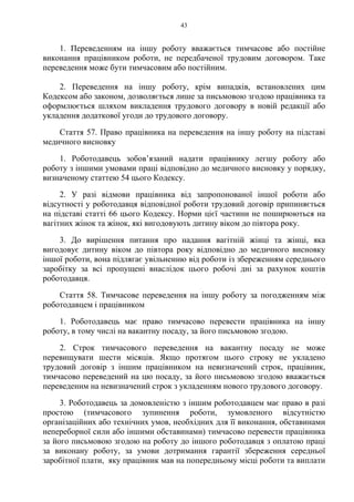 43
1. Переведенням на іншу роботу вважається тимчасове або постійне
виконання працівником роботи, не передбаченої трудовим договором. Таке
переведення може бути тимчасовим або постійним.
2. Переведення на іншу роботу, крім випадків, встановлених цим
Кодексом або законом, дозволяється лише за письмовою згодою працівника та
оформлюється шляхом викладення трудового договору в новій редакції або
укладення додаткової угоди до трудового договору.
Стаття 57. Право працівника на переведення на іншу роботу на підставі
медичного висновку
1. Роботодавець зобов’язаний надати працівнику легшу роботу або
роботу з іншими умовами праці відповідно до медичного висновку у порядку,
визначеному статтею 54 цього Кодексу.
2. У разі відмови працівника від запропонованої іншої роботи або
відсутності у роботодавця відповідної роботи трудовий договір припиняється
на підставі статті 66 цього Кодексу. Норми цієї частини не поширюються на
вагітних жінок та жінок, які вигодовують дитину віком до півтора року.
3. До вирішення питання про надання вагітній жінці та жінці, яка
вигодовує дитину віком до півтора року відповідно до медичного висновку
іншої роботи, вона підлягає увільненню від роботи із збереженням середнього
заробітку за всі пропущені внаслідок цього робочі дні за рахунок коштів
роботодавця.
Стаття 58. Тимчасове переведення на іншу роботу за погодженням між
роботодавцем і працівником
1. Роботодавець має право тимчасово перевести працівника на іншу
роботу, в тому числі на вакантну посаду, за його письмовою згодою.
2. Строк тимчасового переведення на вакантну посаду не може
перевищувати шести місяців. Якщо протягом цього строку не укладено
трудовий договір з іншим працівником на невизначений строк, працівник,
тимчасово переведений на цю посаду, за його письмовою згодою вважається
переведеним на невизначений строк з укладенням нового трудового договору.
3. Роботодавець за домовленістю з іншим роботодавцем має право в разі
простою (тимчасового зупинення роботи, зумовленого відсутністю
організаційних або технічних умов, необхідних для її виконання, обставинами
непереборної сили або іншими обставинами) тимчасово перевести працівника
за його письмовою згодою на роботу до іншого роботодавця з оплатою праці
за виконану роботу, за умови дотримання гарантії збереження середньої
заробітної плати, яку працівник мав на попередньому місці роботи та виплати
 