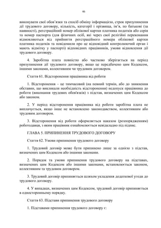 46
виконувати свої обов’язки та спосіб обміну інформацією, строк призупинення
дії трудового договору, кількість, категорії і прізвища, ім’я, по батькові (за
наявності), реєстраційний номер облікової картки платника податків або серія
та номер паспорта (для фізичних осіб, які через свої релігійні переконання
відмовляються від прийняття реєстраційного номера облікової картки
платника податків та повідомили про це відповідний контролюючий орган і
мають відмітку у паспорті) відповідних працівників, умови відновлення дії
трудового договору.
4. Заробітна плата повністю або частково зберігається на період
призупинення дії трудового договору, якщо це передбачено цим Кодексом,
іншими законами, колективним чи трудовим договором.
Стаття 61. Відсторонення працівника від роботи
1. Відсторонення – це тимчасовий (на певний термін, або до зникнення
обставин, що викликали необхідність відсторонення) недопуск працівника до
роботи (виконання трудових обов'язків) з підстав, визначених цим Кодексом
або законом.
2. У період відсторонення працівника від роботи заробітна плата не
виплачується, якщо інше не встановлено законодавством, колективним або
трудовим договором.
3. Відсторонення від роботи оформляється наказом (розпорядженням)
роботодавця, з яким працівник ознайомлюється невідкладно під підпис.
ГЛАВА 5. ПРИПИНЕННЯ ТРУДОВОГО ДОГОВОРУ
Стаття 62. Умови припинення трудового договору
1. Трудовий договір може бути припинено лише за однією з підстав,
визначених цим Кодексом або іншими законами.
2. Порядок та умови припинення трудового договору на підставах,
визначених цим Кодексом або іншими законами, встановлюється законом,
колективним та трудовим договором.
3. Трудовий договір припиняється шляхом укладення додаткової угоди до
трудового договору.
4. У випадках, визначених цим Кодексом, трудовий договір припиняється
в односторонньому порядку.
Стаття 63. Підстави припинення трудового договору
1. Підставами припинення трудового договору є:
 