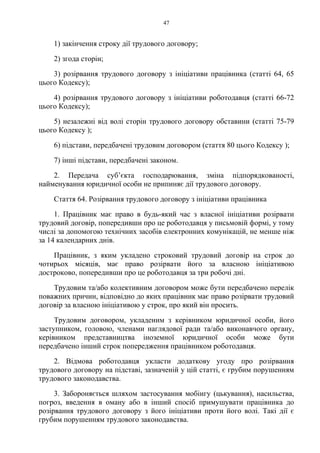 47
1) закінчення строку дії трудового договору;
2) згода сторін;
3) розірвання трудового договору з ініціативи працівника (статті 64, 65
цього Кодексу);
4) розірвання трудового договору з ініціативи роботодавця (статті 66-72
цього Кодексу);
5) незалежні від волі сторін трудового договору обставини (статті 75-79
цього Кодексу );
6) підстави, передбачені трудовим договором (стаття 80 цього Кодексу );
7) інші підстави, передбачені законом.
2. Передача суб’єкта господарювання, зміна підпорядкованості,
найменування юридичної особи не припиняє дії трудового договору.
Стаття 64. Розірвання трудового договору з ініціативи працівника
1. Працівник має право в будь-який час з власної ініціативи розірвати
трудовий договір, попередивши про це роботодавця у письмовій формі, у тому
числі за допомогою технічних засобів електронних комунікацій, не менше ніж
за 14 календарних днів.
Працівник, з яким укладено строковий трудовий договір на строк до
чотирьох місяців, має право розірвати його за власною ініціативою
достроково, попередивши про це роботодавця за три робочі дні.
Трудовим та/або колективним договором може бути передбачено перелік
поважних причин, відповідно до яких працівник має право розірвати трудовий
договір за власною ініціативою у строк, про який він просить.
Трудовим договором, укладеним з керівником юридичної особи, його
заступником, головою, членами наглядової ради та/або виконавчого органу,
керівником представництва іноземної юридичної особи може бути
передбачено інший строк попередження працівником роботодавця.
2. Відмова роботодавця укласти додаткову угоду про розірвання
трудового договору на підставі, зазначеній у цій статті, є грубим порушенням
трудового законодавства.
3. Забороняється шляхом застосування мобінгу (цькування), насильства,
погроз, введення в оману або в інший спосіб примушувати працівника до
розірвання трудового договору з його ініціативи проти його волі. Такі дії є
грубим порушенням трудового законодавства.
 