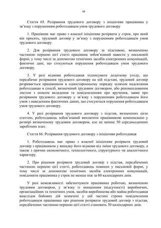48
Стаття 65. Розірвання трудового договору з ініціативи працівника у
зв’язку з порушенням роботодавцем умов трудового договору
1. Працівник має право з власної ініціативи розірвати у строк, про який
він просить, трудовий договір у зв’язку з порушенням роботодавцем умов
трудового договору.
2. Для розірвання трудового договору за підставою, визначеною
частиною першою цієї статті працівник зобов’язаний навести у письмовій
формі, у тому числі за допомогою технічних засобів електронних комунікацій,
фактичні дані, що стосуються порушення роботодавцем умов трудового
договору.
3. У разі відмови роботодавця підписувати додаткову угоду, що
передбачає розірвання трудового договору на цій підставі, трудовий договір
розривається працівником в односторонньому порядку шляхом надсилання
роботодавцю в спосіб, визначений трудовим договором, або рекомендованим
листом з описом вкладення та повідомленням про вручення, заяви про
розірвання трудового договору у зв’язку з порушенням роботодавцем його
умов з наведенням фактичних даних, що стосуються порушення роботодавцем
умов трудового договору.
4. У разі розірвання трудового договору з підстав, визначених цією
статтею, роботодавець зобов’язаний виплатити працівникові компенсацію у
розмірі визначеному трудовим договором, але не менше 50 середньоденних
заробітних плат.
Стаття 66. Розірвання трудового договору з ініціативи роботодавця
1. Роботодавець має право з власної ініціативи розірвати трудовий
договір з працівником у випадку його відмови від зміни трудового договору, а
також з причин економічного, технологічного, структурного чи аналогічного
характеру.
2. Про рішення розірвати трудовий договір з підстав, передбачених
частиною першою цієї статті, роботодавець повинен у письмовій формі, у
тому числі за допомогою технічних засобів електронних комунікацій,
повідомити працівника у строк не менше ніж за 60 календарних днів.
У разі неможливості забезпечувати працівника роботою, визначеною
трудовим договором, у зв’язку із знищенням (відсутності) виробничих,
організаційних та технічних умов, засобів виробництва або майна роботодавця
внаслідок бойових дій зазначені у цій частині строки повідомлення
роботодавцем працівника про рішення розірвати трудовий договір з підстав,
передбачених частиною першою цієї статті становить 30 календарних днів.
 