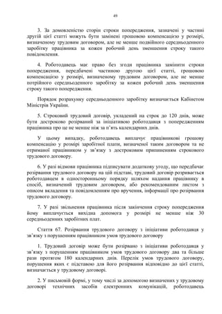 49
3. За домовленістю сторін строки попередження, зазначені у частині
другій цієї статті можуть бути замінені грошовою компенсацією у розмірі,
визначеному трудовим договором, але не менше подвійного середньоденного
заробітку працівника за кожен робочий день зменшення строку такого
повідомлення.
4. Роботодавець має право без згоди працівника замінити строки
попередження, передбачені частиною другою цієї статті, грошовою
компенсацією у розмірі, визначеному трудовим договором, але не менше
потрійного середньоденного заробітку за кожен робочий день зменшення
строку такого попередження.
Порядок розрахунку середньоденного заробітку визначається Кабінетом
Міністрів України.
5. Строковий трудовий договір, укладений на строк до 120 днів, може
бути достроково розірваний за ініціативою роботодавця з попередженням
працівника про це не менше ніж за п’ять календарних днів.
У цьому випадку, роботодавець виплачує працівникові грошову
компенсацію у розмірі заробітної плати, визначеної таким договором та не
отриманої працівником у зв’язку з достроковим припиненням строкового
трудового договору.
6. У разі відмови працівника підписувати додаткову угоду, що передбачає
розірвання трудового договору на цій підставі, трудовий договір розривається
роботодавцем в односторонньому порядку шляхом надання працівнику в
спосіб, визначений трудовим договором, або рекомендованим листом з
описом вкладення та повідомленням про вручення, інформації про розірвання
трудового договору.
7. У разі звільнення працівника після закінчення строку попередження
йому виплачується вихідна допомога у розмірі не менше ніж 30
середньоденних заробітних плат.
Стаття 67. Розірвання трудового договору з ініціативи роботодавця у
зв’язку з порушенням працівником умов трудового договору
1. Трудовий договір може бути розірвано з ініціативи роботодавця у
зв’язку з порушенням працівником умов трудового договору два та більше
рази протягом 180 календарних днів. Перелік умов трудового договору,
порушення яких є підставою для його розірвання відповідно до цієї статті,
визначається у трудовому договорі.
2. У письмовій формі, у тому числі за допомогою визначених у трудовому
договорі технічних засобів електронних комунікацій, роботодавець
 