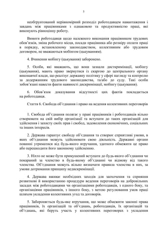 5
необґрунтований нерівномірний розподіл роботодавцем навантаження і
завдань між працівниками з однаковою та продуктивністю праці, які
виконують рівноцінну роботу.
Вимоги роботодавця щодо належного виконання працівником трудових
обовʼязків, зміна робочого місця, посади працівника або розміру оплати праці
в порядку, встановленому законодавством, колективним або трудовим
договором, не вважаються мобінгом (цькуванням).
4. Вчинення мобінгу (цькування) заборонено.
5. Особи, які вважають, що вони зазнали дисткримінації, мобінгу
(цькування), мають право звернутися із скаргою до центрального органу
виконавчої влади, що реалізує державну політику у сфері нагляду та контролю
за додержанням трудового законодавства, та/або до суду. Такі особи
зобов’язані навести факти наявності дискримінації, мобінгу (цькування).
6. Обов’язок доказування відсутності цих фактів покладається
на роботодавця.
Стаття 6. Свобода об’єднання і право на ведення колективних переговорів
1. Свобода обʼєднання полягає у праві працівників і роботодавців вільно
створювати на свій вибір організації та вступати до таких організацій для
здійснення і захисту своїх прав і свобод, задоволення економічних, соціальних
та інших інтересів.
2. Держава гарантує свободу обʼєднання та створює сприятливі умови, в
яких обʼєднання можуть здійснювати свою діяльність. Державні органи
повинні утриматися від будь-якого втручання, здатного обмежити це право
або перешкодити його законному здійсненню.
3. Ніхто не може бути примушений вступати до будь-якого обʼєднання чи
покараний за членство в будь-якому обʼєднанні чи відмову від такого
членства. Обʼєднання можуть вільно визначати правила членства в них, за
умови дотримання принципу недискримінації.
4. Держава вживає необхідних заходів для заохочення та сприяння
розвиткові й використанню процедури ведення переговорів на добровільних
засадах між роботодавцями чи організаціями роботодавців, з одного боку, та
організаціями працівників, з іншого боку, з метою регулювання умов праці
шляхом укладення колективних угод та договорів.
5. Забороняється будь-яке втручання, що може обмежити законні права
працівників, їх організацій та обʼєднань, роботодавців, їх організацій та
обʼєднань, які беруть участь у колективних переговорах з укладення
 