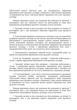 50
зобов’язаний навести фактичні дані, що підтверджують порушення
працівником умов трудового договору, ознайомити з цими даними працівника
та витребувати від нього пояснення причин порушення ним умов трудового
договору.
Відмова працівника надати такі пояснення або ненадання їх протягом 7
календарних днів дня отримання вимоги від роботодавця не може бути
перешкодою для розірвання трудового договору за цією підставою.
3. Трудовий договір за цією підставою має бути розірвано не пізніше 14
календарних днів з дня повторного виявлення порушення умов трудового
договору.
4. У разі відмови працівника підписувати додаткову угоду, що передбачає
розірвання трудового договору на цій підставі, трудовий договір розривається
роботодавцем в односторонньому порядку шляхом надання працівнику в
спосіб, визначений трудовим договором, або рекомендованим листом з
описом вкладення та повідомленням про вручення, інформації про розірвання
трудового договору у зв’язку з порушенням працівником його умов з
наведенням фактичних даних, що стосуються такого порушення.
5. Невідповідність працівника займаній посаді, виконуваній роботі не
вважається порушенням працівником умов трудового договору.
Стаття 68. Розірвання трудового договору з ініціативи роботодавця у
зв’язку з грубим порушенням працівником умов трудового договору
1. Трудовий договір може бути розірвано з ініціативи роботодавця у
зв’язку з одноразовим грубим порушенням працівником умов трудового
договору. Перелік умов трудового договору, порушення яких є підставою для
його припинення відповідно до цієї статті, визначається у трудовому договорі.
2. У письмовій формі, у тому числі за допомогою визначених у трудовому
договорі технічних засобів електронних комунікацій, роботодавець
зобов’язаний навести фактичні дані, що підтверджують грубе порушення
працівником умов трудового договору, ознайомити з цими даними працівника
та витребувати від нього пояснення причин грубого порушення ним умов
трудового договору.
Відмова працівника надати такі пояснення або ненадання їх протягом 7
календарних днів з дня отримання вимоги від роботодавця не може бути
перешкодою для розірвання трудового договору за цією підставою.
3. Трудовий договір за цією підставою має бути розірвано не пізніше 14
календарних днів з дня виявлення грубого порушення умов трудового
договору.
 