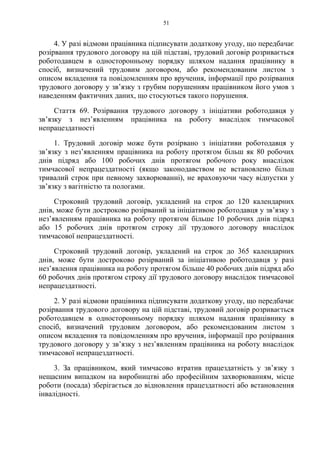 51
4. У разі відмови працівника підписувати додаткову угоду, що передбачає
розірвання трудового договору на цій підставі, трудовий договір розривається
роботодавцем в односторонньому порядку шляхом надання працівнику в
спосіб, визначений трудовим договором, або рекомендованим листом з
описом вкладення та повідомленням про вручення, інформації про розірвання
трудового договору у зв’язку з грубим порушенням працівником його умов з
наведенням фактичних даних, що стосуються такого порушення.
Стаття 69. Розірвання трудового договору з ініціативи роботодавця у
зв’язку з нез’явленням працівника на роботу внаслідок тимчасової
непрацездатності
1. Трудовий договір може бути розірвано з ініціативи роботодавця у
зв’язку з нез’явленням працівника на роботу протягом більш як 80 робочих
днів підряд або 100 робочих днів протягом робочого року внаслідок
тимчасової непрацездатності (якщо законодавством не встановлено більш
тривалий строк при певному захворюванні), не враховуючи часу відпустки у
зв’язку з вагітністю та пологами.
Cтроковий трудовий договір, укладений на строк до 120 календарних
днів, може бути достроково розірваний за ініціативою роботодавця у зв’язку з
нез’явленням працівника на роботу протягом більше 10 робочих днів підряд
або 15 робочих днів протягом строку дії трудового договору внаслідок
тимчасової непрацездатності.
Строковий трудовий договір, укладений на строк до 365 календарних
днів, може бути достроково розірваний за ініціативою роботодавця у разі
нез’явлення працівника на роботу протягом більше 40 робочих днів підряд або
60 робочих днів протягом строку дії трудового договору внаслідок тимчасової
непрацездатності.
2. У разі відмови працівника підписувати додаткову угоду, що передбачає
розірвання трудового договору на цій підставі, трудовий договір розривається
роботодавцем в односторонньому порядку шляхом надання працівнику в
спосіб, визначений трудовим договором, або рекомендованим листом з
описом вкладення та повідомленням про вручення, інформації про розірвання
трудового договору у зв’язку з нез’явленням працівника на роботу внаслідок
тимчасової непрацездатності.
3. За працівником, який тимчасово втратив працездатність у зв’язку з
нещасним випадком на виробництві або професійним захворюванням, місце
роботи (посада) зберігається до відновлення працездатності або встановлення
інвалідності.
 