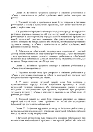 52
Стаття 70. Розірвання трудового договору з ініціативи роботодавця у
зв’язку з поновленням на роботі працівника, який раніше виконував цю
роботу
1. Трудовий договір з працівником може бути розірвано з ініціативи
роботодавця у зв’язку з поновленням працівника, який раніше виконував цю
роботу, за рішенням суду.
2. У разі відмови працівника підписувати додаткову угоду, що передбачає
розірвання трудового договору на цій підставі, трудовий договір розривається
роботодавцем в односторонньому порядку шляхом направлення працівнику в
спосіб, визначений трудовим договором, або рекомендованим листом з
описом вкладення та повідомленням про вручення, інформації про розірвання
трудового договору у зв’язку з поновленням на роботі працівника, який
раніше виконував цю роботу.
3. Роботодавець зобовʼязаний запропонувати працівникові, трудовий
договір з яким розривається, іншу наявну роботу (посаду). У разі неукладення
з цим працівником нового трудового договору, роботодавець зобовʼязаний
виплатити йому компенсацію у розмірі визначеному трудовим договором, але
не менше 20 середньоденних заробітних плат.
Стаття 71. Розірвання трудового договору з ініціативи роботодавця у
зв’язку відсутністю працівника
1. Трудовий договір може бути розірвано з ініціативи роботодавця у
зв’язку з відсутністю працівника на роботі та інформації про причини такої
відсутності понад 40 робочих днів підряд.
2. У цьому випадку трудовий договір може бути розірвано в
односторонньому порядку шляхом направлення працівнику в спосіб,
визначений трудовим договором, або рекомендованим листом з описом
вкладення та повідомленням про вручення, інформації про розірвання
трудового договору у зв’язку з відсутністю працівника на роботі понад 40
робочих днів підряд.
3. Трудовий договір не може бути розірвано відповідно до частини
першої цієї статті після появи працівника на роботі або надходження
інформації про причини його відсутності.
Стаття 72. Розірвання трудового договору за ініціативи роботодавця у
разі встановлення невідповідності працівника виконуваній роботі або займаній
посаді протягом строку випробування
1. Трудовий договір може бути розірвано за ініціативи роботодавця у разі
встановлення невідповідності працівника виконуваній роботі або займаній
 