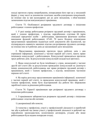 53
посаді протягом строку випробування, попередивши його про це у письмовій
формі, у тому числі за допомогою технічних засобів електронних комунікацій,
не пізніше ніж за три календарних дні до дати звільнення, з обов’язковим
зазначенням підстав невідповідності працівника.
Стаття 73. Особливості розірвання трудового договору з ініціативи
роботодавця з членом профспілки
1. У разі наміру роботодавця розірвати трудовий договір з працівником,
який є членом профспілки, з підстав, передбачених статтями 66 (крім
ліквідації юридичної особи – роботодавця, припинення фізичною особою
виконання функцій роботодавця), 67-69, 70 цього Кодексу відповідним
представникам працівників надаються копії документів або відомостей, що
підтверджують наявність законних підстав для розірвання трудового договору
не пізніше ніж за 6 робочих днів до запланованої дати звільнення.
2. Представники працівників протягом трьох робочих днів з дня
отримання інформації, зазначеної у частині першій цієї статті, мають право
ініціювати консультації з роботодавцем. Консультації проводяться протягом
трьох робочих днів. За результатами консультацій складається протокол.
3. Якщо консультації не були ініційовані у строк, визначений у частині
другій цієї статті або за результатами проведених консультацій не досягнуто
інших домовленостей, роботодавець має право розірвати трудовий договір з
працівником, який є членом профспілки, з підстав, визначених частиною
першою цієї статті.
4. На період розгляду представниками працівників інформації, зазначеної
у частині першій цієї статті, та проведення консультацій працівник, який є
членом профспілки, може бути відсторонений від роботи без збереження
заробітної плати за рішенням роботодавця.
Стаття 74. Гарантії працівникам при розірванні трудового договору з
ініціативи роботодавця
1. З працівником забороняється розривати трудовий договір з ініціативи
роботодавця з підстав або мотивів:
1) дискримінації або помсти;
2) членства у профспілці, участі у профспілковій діяльності в неробочий
час або в робочий час (якщо участі у профспілковій діяльності в робочий час
передбачено законодавством, колективним договором, угодою або якщо
роботодавцем була надана попередня згода);
 