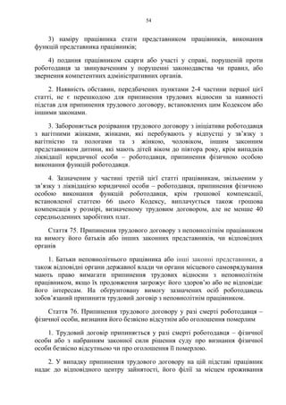 54
3) наміру працівника стати представником працівників, виконання
функцій представника працівників;
4) подання працівником скарги або участі у справі, порушеній проти
роботодавця за звинуваченням у порушенні законодавства чи правил, або
звернення компетентних адміністративних органів.
2. Наявність обставин, передбачених пунктами 2-4 частини першої цієї
статті, не є перешкодою для припинення трудових відносин за наявності
підстав для припинення трудового договору, встановлених цим Кодексом або
іншими законами.
3. Забороняється розірвання трудового договору з ініціативи роботодавця
з вагітними жінками, жінками, які перебувають у відпустці у зв’язку з
вагітністю та пологами та з жінкою, чоловіком, іншим законним
представником дитини, які мають дітей віком до півтора року, крім випадків
ліквідації юридичної особи – роботодавця, припинення фізичною особою
виконання функцій роботодавця.
4. Зазначеним у частині третій цієї статті працівникам, звільненим у
зв’язку з ліквідацією юридичної особи – роботодавця, припинення фізичною
особою виконання функцій роботодавця, крім грошової компенсації,
встановленої статтею 66 цього Кодексу, виплачується також грошова
компенсація у розмірі, визначеному трудовим договором, але не менше 40
середньоденних заробітних плат.
Стаття 75. Припинення трудового договору з неповнолітнім працівником
на вимогу його батьків або інших законних представників, чи відповідних
органів
1. Батьки неповнолітнього працівника або інші законні представники, а
також відповідні органи державної влади чи органи місцевого самоврядування
мають право вимагати припинення трудових відносин з неповнолітнім
працівником, якщо їх продовження загрожує його здоров’ю або не відповідає
його інтересам. На обґрунтовану вимогу зазначених осіб роботодавець
зобов’язаний припинити трудовий договір з неповнолітнім працівником.
Стаття 76. Припинення трудового договору у разі смерті роботодавця –
фізичної особи, визнання його безвісно відсутнім або оголошення померлим
1. Трудовий договір припиняється у разі смерті роботодавця – фізичної
особи або з набранням законної сили рішення суду про визнання фізичної
особи безвісно відсутньою чи про оголошення її померлою.
2. У випадку припинення трудового договору на цій підставі працівник
надає до відповідного центру зайнятості, його філії за місцем проживання
 