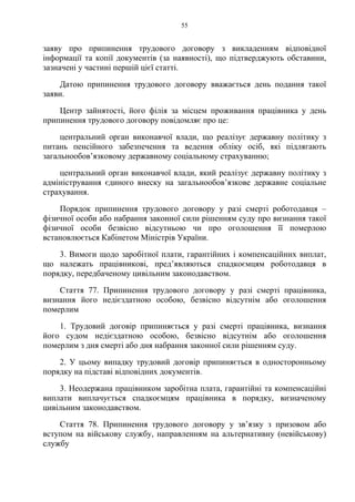 55
заяву про припинення трудового договору з викладенням відповідної
інформації та копії документів (за наявності), що підтверджують обставини,
зазначені у частині першій цієї статті.
Датою припинення трудового договору вважається день подання такої
заяви.
Центр зайнятості, його філія за місцем проживання працівника у день
припинення трудового договору повідомляє про це:
центральний орган виконавчої влади, що реалізує державну політику з
питань пенсійного забезпечення та ведення обліку осіб, які підлягають
загальнообов’язковому державному соціальному страхуванню;
центральний орган виконавчої влади, який реалізує державну політику з
адміністрування єдиного внеску на загальнообов’язкове державне соціальне
страхування.
Порядок припинення трудового договору у разі смерті роботодавця –
фізичної особи або набрання законної сили рішенням суду про визнання такої
фізичної особи безвісно відсутньою чи про оголошення її померлою
встановлюється Кабінетом Міністрів України.
3. Вимоги щодо заробітної плати, гарантійних і компенсаційних виплат,
що належать працівникові, пред’являються спадкоємцям роботодавця в
порядку, передбаченому цивільним законодавством.
Стаття 77. Припинення трудового договору у разі смерті працівника,
визнання його недієздатною особою, безвісно відсутнім або оголошення
померлим
1. Трудовий договір припиняється у разі смерті працівника, визнання
його судом недієздатною особою, безвісно відсутнім або оголошення
померлим з дня смерті або дня набрання законної сили рішенням суду.
2. У цьому випадку трудовий договір припиняється в односторонньому
порядку на підставі відповідних документів.
3. Неодержана працівником заробітна плата, гарантійні та компенсаційні
виплати виплачується спадкоємцям працівника в порядку, визначеному
цивільним законодавством.
Стаття 78. Припинення трудового договору у зв’язку з призовом або
вступом на військову службу, направленням на альтернативну (невійськову)
службу
 