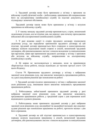 56
1. Трудовий договір може бути припинено у зв’язку з призовом на
військову службу фізичної особи – роботодавця, працівника або направленням
його на альтернативну (невійськову) службу на підставі документа, що
підтверджує зазначені обставини.
Трудовий договір також може бути припинено у зв’язку з вступом
працівника на військову службу.
2. У такому випадку трудовий договір припиняється у строк, визначений
додатковою угодою, але не пізніше дня, що передує дню початку проходження
військової або альтернативної (невійськової) служби.
3. У разі відмови однієї із сторін трудового договору підписувати
додаткову угоду, що передбачає припинення трудового договору на цій
підставі, трудовий договір припиняється його стороною в односторонньому
порядку шляхом надсилання іншій стороні в спосіб, визначений трудовим
договором, або рекомендованим листом з описом вкладення та повідомленням
про вручення, заяви про припинення трудового договору у зв’язку з призовом
або вступом на військову службу, направленням на альтернативну
(невійськову) службу.
4. Ці норми не застосовуються у випадках, коли за працівником
зберігаються місце роботи, посада відповідно до частини третьої статті 124
цього Кодексу.
Стаття 79. Припинення трудового договору у зв’язку з набранням
законної сили рішенням суду, яке виключає можливість продовження роботи,
та у разі скасування рішення про поновлення на роботі
1. Трудовий договір підлягає припиненню у зв’язку з набранням законної
сили рішенням суду, виконання якого виключає можливість продовження
працівником роботи.
2. Роботодавець зобов’язаний припинити трудовий договір у разі
набрання законної сили рішенням суду, яке виключає можливість
продовження працівником роботи, у триденний строк з дня отримання копії
відповідного судового рішення.
3. Роботодавець може припинити трудовий договір у разі набрання
законної сили рішенням суду апеляційної чи касаційної інстанції, яке скасовує
судове рішення про поновлення працівника на роботі, протягом місяця з дня
його отримання.
4. Трудовий договір на цій підставі припиняється в односторонньому
порядку шляхом надсилання працівнику в спосіб, визначений трудовим
договором, або рекомендованим листом з описом вкладення та повідомленням
 