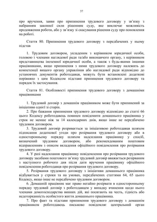 57
про вручення, заяви про припинення трудового договору у зв’язку з
набранням законної сили рішенням суду, яке виключає можливість
продовження роботи, або у зв’язку зі скасування рішення суду про поновлення
на роботі.
Стаття 80. Припинення трудового договору з передбачених у ньому
підстав
1. Трудовим договором, укладеним з керівником юридичної особи,
головою і членами наглядової ради та/або виконавчого органу, з керівником
представництва іноземної юридичної особи, а також з будь-якими іншими
працівниками, якщо припинення з ними трудового договору належить до
компетенції вищого органу управління або наглядової ради відповідно до
установчих документів роботодавця, можуть бути встановлені додаткові
порівняно з цим Кодексом підстави припинення трудового договору та
порядок їх застосування.
Стаття 81. Особливості припинення трудового договору з домашніми
працівниками
1. Трудовий договір з домашнім працівником може бути припинений за
ініціативи однієї зі сторін.
2. Про бажання припинення трудового договору відповідно до статті 66
цього Кодексу роботодавець повинен повідомити домашнього працівника у
строк не менше ніж за 14 календарних днів, якщо інше не передбачено
трудовим договором.
3. Трудовий договір розривається за ініціативою роботодавця шляхом
підписання додаткової угоди про розірвання трудового договору або в
односторонньому порядку шляхом надсилання працівнику у спосіб,
визначений трудовим договором, або рекомендованим поштовим
відправленням з описом вкладення офіційного повідомлення про розірвання
трудового договору.
4. У разі надсилання працівнику повідомлення про розірвання трудового
договору засобами поштового зв’язку трудовий договір вважається розірваним
з наступного робочого дня після дати вручення працівнику офіційного
повідомлення роботодавця про розірвання трудового договору.
5. Розірвання трудового договору з ініціативи домашнього працівника
відбувається у строки та на умовах, передбачених статтями 64, 65 цього
Кодексу, якщо інше не передбачено трудовим договором.
6. Домашній працівник має право негайно розірвати в односторонньому
порядку трудовий договір з роботодавцем у випадку вчинення щодо нього
членами домогосподарства винних дій, які посягають на честь, гідність або
недоторканність особистого життя домашнього працівника.
7. Про факт та підстави припинення трудового договору з домашнім
працівником роботодавець письмово повідомляє центральний орган
 