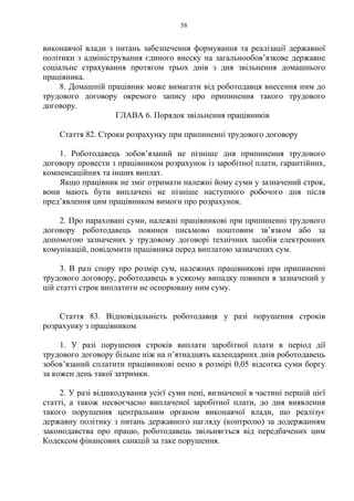 58
виконавчої влади з питань забезпечення формування та реалізації державної
політики з адміністрування єдиного внеску на загальнообов’язкове державне
соціальне страхування протягом трьох днів з дня звільнення домашнього
працівника.
8. Домашній працівник може вимагати від роботодавця внесення ним до
трудового договору окремого запису про припинення такого трудового
договору.
ГЛАВА 6. Порядок звільнення працівників
Стаття 82. Строки розрахунку при припиненні трудового договору
1. Роботодавець зобов’язаний не пізніше дня припинення трудового
договору провести з працівником розрахунок із заробітної плати, гарантійних,
компенсаційних та інших виплат.
Якщо працівник не зміг отримати належні йому суми у зазначений строк,
вони мають бути виплачені не пізніше наступного робочого дня після
пред’явлення цим працівником вимоги про розрахунок.
2. Про нараховані суми, належні працівникові при припиненні трудового
договору роботодавець повинен письмово поштовим зв’язком або за
допомогою зазначених у трудовому договорі технічних засобів електронних
комунікацій, повідомити працівника перед виплатою зазначених сум.
3. В разі спору про розмір сум, належних працівникові при припиненні
трудового договору, роботодавець в усякому випадку повинен в зазначений у
цій статті строк виплатити не оспорювану ним суму.
Стаття 83. Відповідальність роботодавця у разі порушення строків
розрахунку з працівником
1. У разі порушення строків виплати заробітної плати в період дії
трудового договору більше ніж на п’ятнадцять календарних днів роботодавець
зобов’язаний сплатити працівникові пеню в розмірі 0,05 відсотка суми боргу
за кожен день такої затримки.
2. У разі відшкодування усієї суми пені, визначеної в частині першій цієї
статті, а також несвоєчасно виплаченої заробітної плати, до дня виявлення
такого порушення центральним органом виконавчої влади, що реалізує
державну політику з питань державного нагляду (контролю) за додержанням
законодавства про працю, роботодавець звільняється від передбачених цим
Кодексом фінансових санкцій за таке порушення.
 